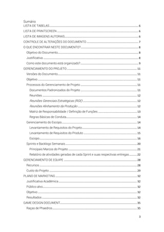 3
Sumário
LISTA DE TABELAS..................................................................................................................... 6
LISTA DE PRINTSCREEN ........................................................................................................... 6
LISTA DE IMAGENS AUTORAIS................................................................................................. 6
CONTROLE DE ALTERAÇÕES DO DOCUMENTO .................................................................... 7
O QUE ENCONTRAR NESTE DOCUMENTO?............................................................................ 8
Objetivo do Documento.......................................................................................................... 8
Justificativa ............................................................................................................................. 8
Como este documento está organizado?............................................................................ 9
GERENCIAMENTO DO PROJETO............................................................................................ 11
Versões do Documento........................................................................................................ 11
Objetivo .................................................................................................................................. 11
Processos do Gerenciamento de Projeto .......................................................................... 11
Documentos Padronizados do Projeto .......................................................................... 11
Reuniões ............................................................................................................................ 12
Reuniões Gerenciais Estratégicas (RGE) ....................................................................... 12
Reuniões Alinhamento da Produção .............................................................................. 12
Matriz de Responsabilidade / Definição de Funções ................................................... 13
Regras Básicas de Conduta............................................................................................. 14
Gerenciamento do Escopo................................................................................................... 14
Levantamento de Requisitos do Projeto........................................................................ 14
Levantamento de Requisitos do Produto ...................................................................... 15
Escopo................................................................................................................................ 16
Sprints e Backlogs Semanais.............................................................................................. 20
Principais Marcos do Projeto .......................................................................................... 21
Relatório de atividades geradas de cada Sprint e suas respectivas entregas.......... 22
GERENCIAMENTO DE EQUIPE ................................................................................................ 28
Recursos ................................................................................................................................ 28
Custo do Projeto ................................................................................................................... 29
PLANO DE MARKETING........................................................................................................... 32
Justificativa Acadêmica....................................................................................................... 32
Público alvo............................................................................................................................ 32
Objetivo .................................................................................................................................. 32
Resultados............................................................................................................................. 32
GAME DESIGN DOCUMENT..................................................................................................... 35
Raças de Phaedros............................................................................................................... 35
 