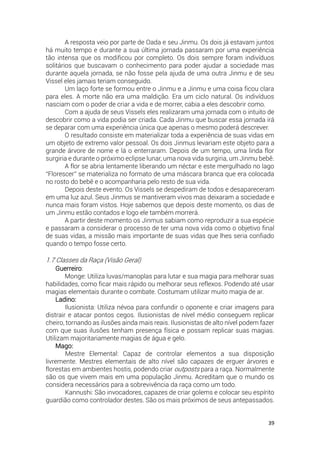39
A resposta veio por parte de Oada e seu Jinmu. Os dois já estavam juntos
há muito tempo e durante a sua última jornada passaram por uma experiência
tão intensa que os modificou por completo. Os dois sempre foram indivíduos
solitários que buscavam o conhecimento para poder ajudar a sociedade mas
durante aquela jornada, se não fosse pela ajuda de uma outra Jinmu e de seu
Vissel eles jamais teriam conseguido.
Um laço forte se formou entre o Jinmu e a Jinmu e uma coisa ficou clara
para eles. A morte não era uma maldição. Era um ciclo natural. Os indivíduos
nasciam com o poder de criar a vida e de morrer, cabia a eles descobrir como.
Com a ajuda de seus Vissels eles realizaram uma jornada com o intuito de
descobrir como a vida podia ser criada. Cada Jinmu que buscar essa jornada irá
se deparar com uma experiência única que apenas o mesmo poderá descrever.
O resultado consiste em materializar toda a experiência de suas vidas em
um objeto de extremo valor pessoal. Os dois Jinmus levariam este objeto para a
grande árvore de nome e lá o enterraram. Depois de um tempo, uma linda flor
surgiria e durante o próximo eclipse lunar, uma nova vida surgiria, um Jinmu bebê.
A flor se abria lentamente liberando um néctar e este mergulhado no lago
“Florescer” se materializa no formato de uma máscara branca que era colocada
no rosto do bebê e o acompanharia pelo resto de sua vida.
Depois deste evento. Os Vissels se despediram de todos e desapareceram
em uma luz azul. Seus Jinmus se mantiveram vivos mas deixaram a sociedade e
nunca mais foram vistos. Hoje sabemos que depois deste momento, os dias de
um Jinmu estão contados e logo ele também morrerá.
A partir deste momento os Jinmus sabiam como reproduzir a sua espécie
e passaram a considerar o processo de ter uma nova vida como o objetivo final
de suas vidas, a missão mais importante de suas vidas que lhes seria confiado
quando o tempo fosse certo.
1.7 Classes da Raça (Visão Geral)
Guerreiro:
Monge: Utiliza luvas/manoplas para lutar e sua magia para melhorar suas
habilidades, como ficar mais rápido ou melhorar seus reflexos. Podendo até usar
magias elementais durante o combate. Costumam utilizar muito magia de ar.
Ladino:
Ilusionista: Utiliza névoa para confundir o oponente e criar imagens para
distrair e atacar pontos cegos. Ilusionistas de nível médio conseguem replicar
cheiro, tornando as ilusões ainda mais reais. Ilusionistas de alto nível podem fazer
com que suas ilusões tenham presença física e possam replicar suas magias.
Utilizam majoritariamente magias de água e gelo.
Mago:
Mestre Elemental: Capaz de controlar elementos a sua disposição
livremente. Mestres elementais de alto nível são capazes de erguer árvores e
florestas em ambientes hostis, podendo criar outposts para a raça. Normalmente
são os que vivem mais em uma população Jinmu. Acreditam que o mundo os
considera necessários para a sobrevivência da raça como um todo.
Kannushi: São invocadores, capazes de criar golems e colocar seu espírito
guardião como controlador destes. São os mais próximos de seus antepassados.
 