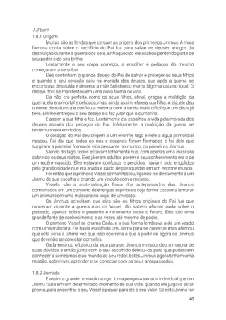 40
1.8 Lore
1.8.1 Origem
Muitas são as lendas que cercam as origens dos primeiros Jinmus. A mais
famosa conta sobre o sacrifício do Pai lua para salvar os deuses antigos da
destruição durante a guerra dos sete. Enfraquecido ele acabou perdendo parte de
seu poder e do seu brilho.
Lentamente o seu corpo começou a encolher e pedaços do mesmo
começaram a se soltar.
Eles continham o grande desejo do Pai de salvar e proteger os seus filhos
e quando o seu coração caiu na morada dos deuses, que após a guerra se
encontrava destruída e deserta, a mãe Sol chorou e uma lágrima caiu no local. O
desejo dois se manifestou em uma nova forma de vida.
Ela não era perfeita como os seus filhos, afinal, graças a maldição da
guerra, ela era mortal e delicada, mas, ainda assim, ela era sua filha. A ela, ele deu
o nome de natureza e confiou a mesma com a tarefa mais difícil que um deus já
teve. Ele lhe entregou o seu desejo e a fez jurar que o cumpriria.
E assim a sua filha o fez. Lentamente ela espalhou a vida pela morada dos
deuses através dos pedaços do Pai. Infelizmente, a maldição da guerra se
testemunhava em todos.
O coração do Pai deu origem a um enorme lago e nele a água primordial
nasceu. Foi daí que todos os rios e oceanos foram formados e foi dele que
surgiram a primeira forma de vida pensante no mundo, os primeiros Jinmus.
Saindo do lago, todos estavam totalmente nus, com apenas uma máscara
cobrindo os seus rostos. Eles já eram adultos porém o seu conhecimento era o de
um recém-nascido. Eles estavam confusos e perdidos, haviam sido engolidos
pela grandiosidade que era a vida e caído de paraquedas em um enorme mundo.
Foi então que o primeiro Vissel se manifestou, ligando-se diretamente a um
Jinmu de sua escolha e criando um vínculo com o mesmo.
Vissels são a materialização física dos antepassados dos Jinmus
combinados em um conjunto de energias espirituais cuja forma costuma lembrar
um animal com uma máscara no lugar de um rosto.
Os Jinmus acreditam que eles são os filhos originais do Pai lua que
morreram durante a guerra mas os Vissel não sabem afirmar nada sobre o
passado, apenas sobre o presente e raramente sobre o futuro. Eles são uma
grande fonte de conhecimento e as vezes até mesmo de poder.
O primeiro Vissel se chama Oada, e a sua forma lembrava a de um veado
com uma máscara. Ele havia escolhido um Jinmu para se conectar mas afirmou
que esta seria a última vez que isso ocorreria e que a partir de agora os Jinmus
que deverião se conectar com eles.
Oada ensinou o básico da vida para os Jinmus e respondeu a maioria de
suas dúvidas e então junto com o seu escolhido deixou-os para que pudessem
conhecer a si mesmos e ao mundo ao seu redor. Estes Jinmus agora tinham uma
missão, sobreviver, aprender e se conectar com os seus antepassados.
1.8.2 Jornada
E assim a grande provação surgiu. Uma perigosa jornada individual que um
Jinmu fazia em um determinado momento de sua vida, quando ele julgava estar
pronto, para encontrar o seu Vissel e provar para ele o seu valor. Se este Jinmu for
 