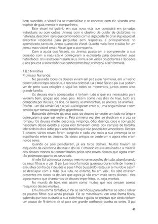 41
bem-sucedido, o Vissel iria se materializar e se conectar com ele, virando uma
espécie de guia, mentor e companheiro.
Este vissel irá guiá-lo em sua nova vida que consistirá em jornadas
individuais ou com outros Jinmus com o objetivo de cuidar de distúrbios na
natureza, descobrir itens que combinados com o lago poderão criar algo especial,
encontrar respostas para perguntas sem respostas, e principalmente no
aprendizado, tanto do Jinmu quanto do Vissel. Quanto mais forte e sábio for um
jinmu, mais visível será o Vissel que o acompanha.
Com a ajuda dos Vissels, os Jinmus passaram a compreender a sua
conexão com a natureza e começaram a explorá-la para desenvolver suas
habilidades. Os vissels orientaram seus Jinmus em várias descobertas e decisões
e aos poucos a sociedade que conhecemos hoje começou a ser formada.
1.8.3 Narrativa
Professor Narrando:
No passado todos os deuses viviam em paz e em harmonia, em um reino
construído no topo dos céus, a morada celestial. Lá a mãe Sol e o pai Lua podiam
ver de perto suas criações e vigiá-los todos os momentos, juntos como uma
grande família.
Os deuses eram abençoados e tinham tudo o que era necessário para
viverem bem, graças aos seus pais. Assim como nos dias de hoje, tudo era
composto por deuses, os rios, os mares, as montanhas, as árvores, os animais…
Porém… um dia a mãe Sol e o pai Lua brigaram entre si, uma briga milenar e sem
sentido que tomou proporções gigantescas.
Buscando defender os seus pais, os deuses tomaram um lado na briga e
começaram a guerrear entre si. Pela primeira vez eles se dividiram e a paz se
rompeu. Os deuses morte, desgraça, vingança, ódio, doença, caos e corrupção
nasceram desse evento e agora eles tomavam conta dos campos de batalha,
liderando os dois lados para uma batalha que não poderia ter vencedores. Desses
7 deuses, vários novos foram surgindo e cada vez mais a sua presença ia se
espalhando entre os deuses. Os ideais antigos se perderam e agora eles eram
novos seres.
Quando os pais perceberam, já era tarde demais. Muitos haviam se
esquecido da existência da Mãe e do Pai. O mundo estava arruinado e a maioria
dos deuses mortos ou contaminados pelos sete novos deuses que agora eram
tão poderosos quanto os seus pais.
A mãe Sol abismada consigo mesmo se escondeu de tudo, abandonando
os seus filhos e o pai. O pai Lua inconformado guerreou dia e noite de maneira
exaustiva contra os 7 deuses e seus filhos buscando restaurar o mundo e assim
se desculpar com a Mãe. Sua luta, no entanto, foi em vão… Os sete estavam
presentes em todos os deuses que agora já não eram mais seres divinos… eles
agora eram o que chamamos de deuses imperfeitos, ou seja, mortais.
No mundo de hoje, nós assim como muitos que nos cercam somos
resquícios desses mortais…
Em uma última tentativa, o Pai se sacrificou para enfrentar os sete e salvar
os poucos filhos que ainda possuía. Ele se materializou em uma forma física,
sabendo que isso custaria a sua existência e guiou os mortais que ainda tinham
um pouco de fé dentro de si para um grande confronto contra os setes. O pai
 