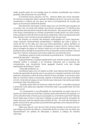 42
cedeu grande parte da sua energia para os mortais, acreditando que mesmo
perdidos, eles ainda eram os seus filhos.
O confronto durou séculos e no fim… nenhum deles saiu como vencedor.
Os mortais conseguiram selar o grande mal debaixo da terra, mas junto com eles,
condenaram a maioria do seu povo, do reino e principalmente do mundo que
agora se encontrava totalmente doente.
Eles deveriam recomeçar e tentar seguir por um caminho que recupera-se
o mundo, mas, no fundo, eles sabiam que jamais conseguiriam. A influência dos
sete sempre permaneceria enquanto eles existissem. Aos poucos eles voltariam
a ter força e controlariam os mortais novamente criando assim um ciclo vicioso,
como a própria morte afirmara no dia de seu selamento. Eles e os sete já não eram
mais deuses, eram mortais e jamais poderiam fugir do que eram.
No entanto, os mortais não estavam preocupados em como seguiriam.
Todos estavam extremamente arrependidos e abalados por toda a guerra. A
morte do Pai no fim dela, por mais que tenha garantido a vitória, também os
matara por dentro. Eles se sentiam incompletos e vazios. No fim, nenhum deles
teve a coragem de seguir em frente e todos em um ato instintivo que devia… - o
professor parou de falar bruscamente e ficou encarando-a como sempre. A turma
logo fez o mesmo. Ecila para variar havia caído em um profundo sono.
O professor respirou fundo, enchendo os pulmões de ar - Ei Ecila! Você está
prestando atenção!? - ele gritou
A garota levantou a cabeça rapidamente e por instinto se pôs a ficar de pé.
Olhando melhor a situação e as inúmeras máscaras que a encarava ela
compreendeu que novamente havia apagado durante uma das longas
explicações do professor Tavian.
- Desculpe professor, eu… -
O professor bateu com um objeto no chão. Sua máscara de 8 olhos parecia
mudar de expressão de acordo com a sua postura e naquele momento os 8 olhos
pareciam atravessar a alma de Ecila e devorá-la por completo. A turma por outro
lado se mantinha calma a encarando, apenas a lembrando que havia cometido
um erro. Ecila não conseguia ver por trás de suas máscaras mas sentia que todos
zombavam dela. Ela odiava isso.
- Quantas vezes você vai continuar a falar em Ecila?! - a voz dele era grossa
e profunda. Ecila sabia que naqueles momentos tudo o que podia fazer era ficar
calada e ouvir.
- Eu compreendo a sua dificuldade em acompanhar as aulas mas já é a
quarta vez neste mês que você fala. Quantas vezes precisaremos lhe explicar, um
Jinmu não deve falar a menos que sua posição ou o momento o permita! Palavras
foram feitas para instruir e não para o diálogo ou para demonstrar emoções! As
vezes acho que você faz apenas para zombar de nós… Se você não estivesse no
jardim você já teria sido punida e provavelmente ganhado uma máscara de ferro.
É isso que você quer? -
Sabia que discutir com ele era inútil, já havia tentado no primeiro ano em
que chegou ao jardim de infância. Lentamente ela fez os sinais com as mãos que
representavam um pedido de desculpas e abaixou a cabeça de maneira
submissa.
 