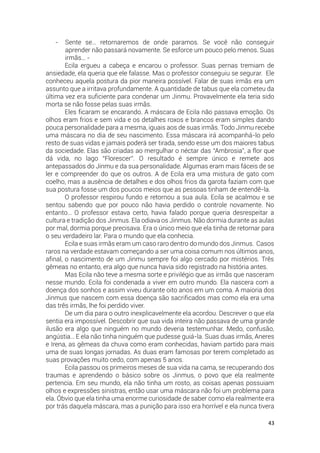 43
- Sente se… retornaremos de onde paramos. Se você não conseguir
aprender não passará novamente. Se esforce um pouco pelo menos. Suas
irmãs… -
Ecila ergueu a cabeça e encarou o professor. Suas pernas tremiam de
ansiedade, ela queria que ele falasse. Mas o professor conseguiu se segurar. Ele
conheceu aquela postura da pior maneira possível. Falar de suas irmãs era um
assunto que a irritava profundamente. A quantidade de tabus que ela cometeu da
última vez era suficiente para condenar um Jinmu. Provavelmente ela teria sido
morta se não fosse pelas suas irmãs.
Eles ficaram se encarando. A máscara de Ecila não passava emoção. Os
olhos eram frios e sem vida e os detalhes roxos e brancos eram simples dando
pouca personalidade para a mesma, iguais aos de suas irmãs. Todo Jinmu recebe
uma máscara no dia de seu nascimento. Essa máscara irá acompanhá-lo pelo
resto de suas vidas e jamais poderá ser tirada, sendo esse um dos maiores tabus
da sociedade. Elas são criadas ao mergulhar o néctar das “Ambrosia”, a flor que
dá vida, no lago “Florescer”. O resultado é sempre único e remete aos
antepassados do Jinmu e da sua personalidade. Algumas eram mais fáceis de se
ler e compreender do que os outros. A de Ecila era uma mistura de gato com
coelho, mas a ausência de detalhes e dos olhos frios da garota faziam com que
sua postura fosse um dos poucos meios que as pessoas tinham de entendê-la.
O professor respirou fundo e retornou a sua aula. Ecila se acalmou e se
sentou sabendo que por pouco não havia perdido o controle novamente. No
entanto… O professor estava certo, havia falado porque queria desrespeitar a
cultura e tradição dos Jinmus. Ela odiava os Jinmus. Não dormia durante as aulas
por mal, dormia porque precisava. Era o único meio que ela tinha de retornar para
o seu verdadeiro lar. Para o mundo que ela conhecia.
Ecila e suas irmãs eram um caso raro dentro do mundo dos Jinmus. Casos
raros na verdade estavam começando a ser uma coisa comum nos últimos anos,
afinal, o nascimento de um Jinmu sempre foi algo cercado por mistérios. Três
gêmeas no entanto, era algo que nunca havia sido registrado na história antes.
Mas Ecila não teve a mesma sorte e privilégio que as irmãs que nasceram
nesse mundo. Ecila foi condenada a viver em outro mundo. Ela nascera com a
doença dos sonhos e assim viveu durante oito anos em um coma. A maioria dos
Jinmus que nascem com essa doença são sacrificados mas como ela era uma
das três irmãs, lhe foi perdido viver.
De um dia para o outro inexplicavelmente ela acordou. Descrever o que ela
sentia era impossível. Descobrir que sua vida inteira não passava de uma grande
ilusão era algo que ninguém no mundo deveria testemunhar. Medo, confusão,
angústia… E ela não tinha ninguém que pudesse guiá-la. Suas duas irmãs, Aneres
e Irena, as gêmeas da chuva como eram conhecidas, haviam partido para mais
uma de suas longas jornadas. As duas eram famosas por terem completado as
suas provações muito cedo, com apenas 5 anos.
Ecila passou os primeiros meses de sua vida na cama, se recuperando dos
traumas e aprendendo o básico sobre os Jinmus, o povo que ela realmente
pertencia. Em seu mundo, ela não tinha um rosto, as coisas apenas possuiam
olhos e expressões sinistras, então usar uma máscara não foi um problema para
ela. Óbvio que ela tinha uma enorme curiosidade de saber como ela realmente era
por trás daquela máscara, mas a punição para isso era horrível e ela nunca tivera
 