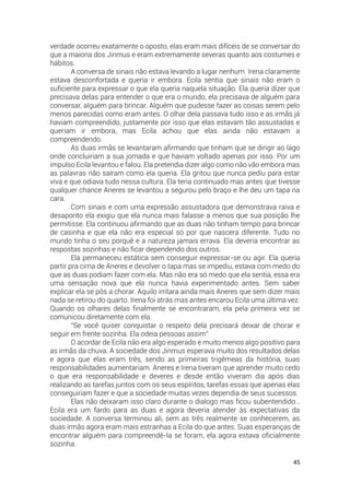 45
verdade ocorreu exatamente o oposto, elas eram mais difíceis de se conversar do
que a maioria dos Jinmus e eram extremamente severas quanto aos costumes e
hábitos.
A conversa de sinais não estava levando a lugar nenhum. Irena claramente
estava desconfortada e queria ir embora. Ecila sentia que sinais não eram o
suficiente para expressar o que ela queria naquela situação. Ela queria dizer que
precisava delas para entender o que era o mundo, ela precisava de alguém para
conversar, alguém para brincar. Alguém que pudesse fazer as coisas serem pelo
menos parecidas como eram antes. O olhar dela passava tudo isso e as irmãs já
haviam compreendido, justamente por isso que elas estavam tão assustadas e
queriam ir embora, mas Ecila achou que elas ainda não estavam a
compreendendo.
As duas irmãs se levantaram afirmando que tinham que se dirigir ao lago
onde concluiriam a sua jornada e que haviam voltado apenas por isso. Por um
impulso Ecila levantou e falou. Ela pretendia dizer algo como não vão embora mas
as palavras não saíram como ela queria. Ela gritou que nunca pediu para estar
viva e que odiava tudo nessa cultura. Ela teria continuado mas antes que tivesse
qualquer chance Aneres se levantou a segurou pelo braço e lhe deu um tapa na
cara.
Com sinais e com uma expressão assustadora que demonstrava raiva e
desaponto ela exigiu que ela nunca mais falasse a menos que sua posição lhe
permitisse. Ela continuou afirmando que as duas não tinham tempo para brincar
de casinha e que ela não era especial só por que nascera diferente. Tudo no
mundo tinha o seu porquê e a natureza jamais errava. Ela deveria encontrar as
respostas sozinhas e não ficar dependendo dos outros.
Ela permaneceu estática sem conseguir expressar-se ou agir. Ela queria
partir pra cima de Aneres e devolver o tapa mas se impediu, estava com medo do
que as duas podiam fazer com ela. Mas não era só medo que ela sentia, essa era
uma sensação nova que ela nunca havia experimentado antes. Sem saber
explicar ela se pôs a chorar. Aquilo irritara ainda mais Aneres que sem dizer mais
nada se retirou do quarto. Irena foi atrás mas antes encarou Ecila uma última vez.
Quando os olhares delas finalmente se encontraram, ela pela primeira vez se
comunicou diretamente com ela.
“Se você quiser conquistar o respeito dela precisará deixar de chorar e
seguir em frente sozinha. Ela odeia pessoas assim”
O acordar de Ecila não era algo esperado e muito menos algo positivo para
as irmãs da chuva. A sociedade dos Jinmus esperava muito dos resultados delas
e agora que elas eram três, sendo as primeiras trigêmeas da história, suas
responsabilidades aumentariam. Aneres e Irena tiveram que aprender muito cedo
o que era responsabilidade e deveres e desde então viveram dia após dias
realizando as tarefas juntos com os seus espíritos, tarefas essas que apenas elas
conseguiriam fazer e que a sociedade muitas vezes dependia de seus sucessos.
Elas não deixaram isso claro durante o dialogo mas ficou subentendido…
Ecila era um fardo para as duas e agora deveria atender às expectativas da
sociedade. A conversa terminou ali, sem as três realmente se conhecerem, as
duas irmãs agora eram mais estranhas a Ecila do que antes. Suas esperanças de
encontrar alguém para compreendê-la se foram, ela agora estava oficialmente
sozinha.
 