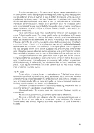46
E assim o tempo passou. Ela passou mais alguns meses aprendendo sobre
os Jinmus com a ajuda de alguns professores particulares e quando eles julgaram
que ela estavam pronta a levaram a para o jardim de infância. Uma espécie de
escola onde os Jinmus recém-nascidos ficavam até completarem cinco anos. No
último anos eles realizavam uma prova e nela os seus destinos e habilidades
individuais seriam revelados. Depois disso poderiam atuar na sociedade como
uma peça necessária para manter tudo funcionando, o que a maioria escolhia, ou
seguir para uma jornada individual em busca de compreender o seu destino por
completo e realizá-lo.
Foi o caminho que suas irmãs escolheram e trilharam com sucesso e era
o que Ecila pretendia seguir. Ela estava na última turma, aquela que se formaria
esse ano. Estava cercada por Jinmus de 5 anos que mais pareciam miniaturas de
todos os adultos que ela conhecera até então. A maioria já havia decidido que
trilharia o caminho de serem peças para a sociedade aceitando que em algum
momento de suas vidas receberiam o chamado para a sua jornada individual onde
realmente se encontrariam, mas até la não tinham por que ter pressa. A jornada
era algo perigoso e nem todos teriam sucesso nela, então muitos preferiam ter
uma vida calma fazendo o bem do que se arriscando sem se conhecer de verdade.
Mas a verdade era apenas uma. A maioria deles tinha medo de realizar a jornada.
Isso provavelmente se deu pelo modo com o qual eles foram criados.
Sempre acreditando que tudo que ocorria no mundo tinha um motivo divino e que
uma hora eles seriam chamados para se encontrar. Não podiam se expressar
direito, deviam seguir várias tradições, seu destino lhes era dado através de uma
prova… Tudo aquilo confirmava a visão de Ecila de que ela não estava vivendo,
mas sim sendo ensinada a viver.
1.8.4 A festa
Foram várias provas e testes complicados mas Ecila finalmente estava
qualificada para fazer a prova final aquele que garantiria a sua formatura. Na noite
anterior uma espécie de festa ocorreria onde eles iriam pela primeira vez pedir aos
seus ancestrais ajuda. Não era como a jornada, era como um encontro para que
tanto os espíritos quanto os Jinmus se conhecessem.
Óbvio que Ecila estava ansiosa. Se ainda houvesse alguma chance dela se
encontrar seria com a ajuda dos seus ancestrais.
Mas aquele noite não ocorreu como eles esperavam. Nenhum espírito se
materializou.
As pessoas culparam Ecila, justamente por ela ser o diferencial.
Ela tenta se defender mas não pode falar, não consegue usar sinais para se
justificar. Todos ao seu redor as encaram com suas máscaras. Ela enxerga
através delas, eles a estão julgando, ecarando, xingando. Ela corre e adentra a
floresta.
 