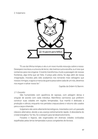 47
2. Vulperians
“O uso da Ultima rompeu o véu e um novo mundo ressurgiu sobre o nosso.
Desespero nos levou a uma era de terror, não tivemos outra escolha, ou é isso que
contamos para nos enganar. O evento transformou muito a passagem de nossas
fronteiras, algo tinha que ser feito. O preço pela vitória, foi algo além de nossa
imaginação, movidos pelo ódio acabamos nos tornando mais selvagens que
nossos inimigos, e agora a marca da guerra pesa sobre cada de um nós, devemos
nos erguer e salvar nosso lar.”
Capitão da Ordem IV, Bannin.
2.1 Conceito
São humanóides com aparência de raposas, com pelagem densa e
singular de acordo com cada indivíduo. Mamíferos carnívoros que preferem
construir suas cidades em regiões temperadas. Sua manhã é dedicada a
produção e ciência, enquanto nos períodos crepusculares e noturno são usados
para a caça e diversão.
Vulperians são seres altamente tecnológicos, mesclados com um passado
clássico alternativo, devido a seu avanço extremamente rápido. A descoberta do
cristal energético Tar Nix, foi o estopim para tal desenvolvimento.
Focados e lógicos, são organizados em diversas cidades civilizadas
espalhadas pelas terras temperadas e picos congelantes de Acrosia.
 