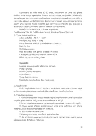 48
Expectativa de vida entre 50-60 anos, costumam ter uma vida plena,
dividida entre a caça e pesquisa. Em sua estrutura base, as grandes cidades são
formadas por famosos centros culturais de entretenimento, onde esporte, ciência
e diversão são um só. Os Vulperians dormem em média 4 horas por dia, tornando
assim uma espécie muito eficiente que aproveita ao máximo seu dia para a
expansão e desenvolvimento de suas terras e conhecimento.
Referência de sociedade, cultura e arquitetura:
Final Fantasy VII e XII, Full Metal Alchemist, Attack on Titan e Warcraft.
2.2 Características físicas
Altura (Adulto): 1,45 m – 165 m
Peso (Adulto): 35 kg – 55 kg
Pelos densos e macios, que cobrem o corpo todo
Focinho fino
Orelhas pontudas
Mão delicadas, com garras afiadas e 4 dedos
Cauda peluda de comprimento: 30 m – 40 m
Olhos pequenos e triangulares
Coloração:
Laranja, branco e preto: altamente comum
Preto e Branco
Branco (albino): raríssimo
Azul e Branco
Verde, Branco e preto
Mesclado: manchado de 4 ou mais cores
2.3 Vestimenta
Estilo inspirado no mundo vitoriano e medieval, mesclado com um lugar
onde a tecnologia avançou muito rápido, criando um visual retro/tech.
2.4 Habilidades Únicas
I. Raciocínio rápido e lógico de estratégia, proporcionam uma capacidade
singular, para analisar perigo e saber quando atacar e fugir.
II. Leves e ágeis conseguem escalar qualquer coisa e correr muito rápido.
III. Suas garras afiadas proporcionam uma arma defensiva em última
instância, quando desamparados em combate.
IV. São excelentes atiradores.
V. Conseguem mover sem fazer muito barulho.
VI. Ao anoitecer, conseguem se desviar, sumir e mover mais rápido, já que
são caçadores de hábitos noturnos.
 