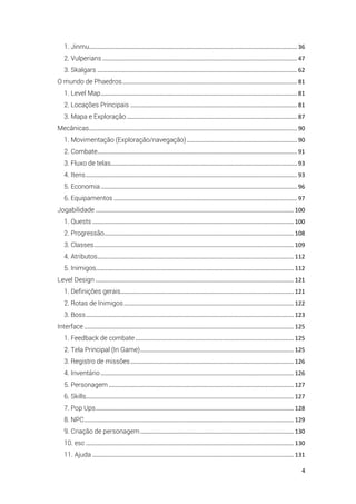 4
1. Jinmu.............................................................................................................................. 36
2. Vulperians ...................................................................................................................... 47
3. Skalgars ......................................................................................................................... 62
O mundo de Phaedros.......................................................................................................... 81
1. Level Map....................................................................................................................... 81
2. Locações Principais ..................................................................................................... 81
3. Mapa e Exploração ....................................................................................................... 87
Mecânicas.............................................................................................................................. 90
1. Movimentação (Exploração/navegação)................................................................... 90
2. Combate......................................................................................................................... 91
3. Fluxo de telas................................................................................................................. 93
4. Itens................................................................................................................................ 93
5. Economia....................................................................................................................... 96
6. Equipamentos ............................................................................................................... 97
Jogabilidade ........................................................................................................................ 100
1. Quests .......................................................................................................................... 100
2. Progressão................................................................................................................... 108
3. Classes......................................................................................................................... 109
4. Atributos....................................................................................................................... 112
5. Inimigos........................................................................................................................ 112
Level Design ........................................................................................................................ 121
1. Definições gerais......................................................................................................... 121
2. Rotas de Inimigos....................................................................................................... 122
3. Boss.............................................................................................................................. 123
Interface ............................................................................................................................... 125
1. Feedback de combate................................................................................................ 125
2. Tela Principal (In Game)............................................................................................. 125
3. Registro de missões................................................................................................... 126
4. Inventário ..................................................................................................................... 126
5. Personagem ................................................................................................................ 127
6. Skills.............................................................................................................................. 127
7. Pop Ups........................................................................................................................ 128
8. NPC............................................................................................................................... 129
9. Criação de personagem............................................................................................. 130
10. esc .............................................................................................................................. 130
11. Ajuda .......................................................................................................................... 131
 