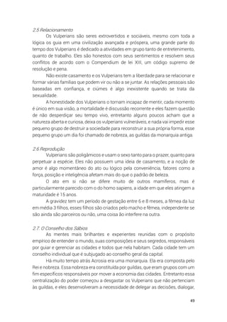 49
2.5 Relacionamento
Os Vulperians são seres extrovertidos e sociáveis, mesmo com toda a
lógica os guia em uma civilização avançada e próspera, uma grande parte do
tempo dos Vulperians é dedicado a atividades em grupo tanto de entretenimento,
quanto de trabalho. Eles são honestos com seus sentimentos e resolvem seus
conflitos de acordo com o Compendium de lei XIII, um código supremo de
resolução e pena.
Não existe casamento e os Vulperians tem a liberdade para se relacionar e
formar várias famílias que podem vir ou não a se juntar. As relações pessoais são
baseadas em confiança, e ciúmes é algo inexistente quando se trata da
sexualidade.
A honestidade dos Vulperians o tornam incapaz de mentir, cada momento
é único em sua visão, a mortalidade é discussão recorrente e eles fazem questão
de não desperdiçar seu tempo vivo, entretanto alguns poucos acham que a
natureza aberta e curiosa, deixa os vulperians vulneráveis, e nada vai impedir esse
pequeno grupo de destruir a sociedade para reconstruir a sua própria forma, esse
pequeno grupo um dia foi chamado de nobreza, as guildas da monarquia antiga.
2.6 Reprodução
Vulperians são poligâmicos e usam o sexo tanto para o prazer, quanto para
perpetuar a espécie. Eles não possuem uma ideia de casamento, e a noção de
amor é algo momentâneo do ato ou lógico pela conveniência, fatores como a
força, posição e inteligência afetam mais do que o padrão de beleza.
O ato em si não se difere muito de outros mamíferos, mas é
particularmente parecido com o do homo sapiens, a idade em que eles atingem a
maturidade é 15 anos.
A gravidez tem um período de gestação entre 6 e 8 meses, a fêmea da luz
em média 3 filhos, esses filhos são criados pelo macho e fêmea, independente se
são ainda são parceiros ou não, uma coisa ão interfere na outra.
2.7. O Conselho dos Sábios
As mentes mais brilhantes e experientes reunidas com o propósito
empírico de entender o mundo, suas composições e seus segredos, responsáveis
por guiar e gerenciar as cidades e todos que nela habitam. Cada cidade tem um
conselho individual que é subjugado ao conselho geral da capital.
Há muito tempo atrás Acrosia era uma monarquia. Ela era composta pelo
Rei e nobreza. Essa nobreza era constituída por guildas, que eram grupos com um
fim específicos responsáveis por mover a economia das cidades. Entretanto essa
centralização do poder começou a desgastar os Vulperians que não pertenciam
às guildas, e eles desenvolveram a necessidade de delegar as decisões, dialogar,
 