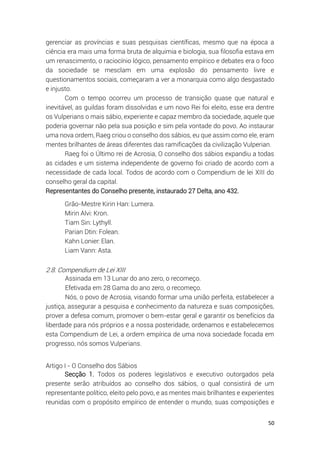 50
gerenciar as províncias e suas pesquisas científicas, mesmo que na época a
ciência era mais uma forma bruta de alquimia e biologia, sua filosofia estava em
um renascimento, o raciocínio lógico, pensamento empírico e debates era o foco
da sociedade se mesclam em uma explosão do pensamento livre e
questionamentos sociais, começaram a ver a monarquia como algo desgastado
e injusto.
Com o tempo ocorreu um processo de transição quase que natural e
inevitável, as guildas foram dissolvidas e um novo Rei foi eleito, esse era dentre
os Vulperians o mais sábio, experiente e capaz membro da sociedade, aquele que
poderia governar não pela sua posição e sim pela vontade do povo. Ao instaurar
uma nova ordem, Raeg criou o conselho dos sábios, eu que assim como ele, eram
mentes brilhantes de áreas diferentes das ramificações da civilização Vulperian.
Raeg foi o Último rei de Acrosia, O conselho dos sábios expandiu a todas
as cidades e um sistema independente de governo foi criado de acordo com a
necessidade de cada local. Todos de acordo com o Compendium de lei XIII do
conselho geral da capital.
Representantes do Conselho presente, instaurado 27 Delta, ano 432.
Grão-Mestre Kirin Han: Lumera.
Mirin Alvi: Kron.
Tiam Sin: Lythyll.
Parian Dtin: Folean.
Kahn Lonier: Elan.
Liam Vann: Asta.
2.8. Compendium de Lei XIII
Assinada em 13 Lunar do ano zero, o recomeço.
Efetivada em 28 Gama do ano zero, o recomeço.
Nós, o povo de Acrosia, visando formar uma união perfeita, estabelecer a
justiça, assegurar a pesquisa e conhecimento da natureza e suas composições,
prover a defesa comum, promover o bem-estar geral e garantir os benefícios da
liberdade para nós próprios e a nossa posteridade, ordenamos e estabelecemos
esta Compendium de Lei, a ordem empírica de uma nova sociedade focada em
progresso, nós somos Vulperians.
Artigo I - O Conselho dos Sábios
Secção 1. Todos os poderes legislativos e executivo outorgados pela
presente serão atribuídos ao conselho dos sábios, o qual consistirá de um
representante político, eleito pelo povo, e as mentes mais brilhantes e experientes
reunidas com o propósito empírico de entender o mundo, suas composições e
 