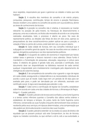 51
seus segredos, responsáveis por guiar e gerenciar as cidades e todos que nela
habitam.
Seção 2. A escolha dos membros do conselho é de mérito próprio,
conquistas, pesquisas, contribuição, tempo de ensino e posição filantrópica.
Desses recebem uma cadeira no conselho de acordo com sua excelência, dentre
as áreas de conhecimento de Acrosia.
Seção 3. A posição no conselho não é vitalícia, é necessário se manter
relevante na posição de grão-mestre, na hierarquia de desenvolvimento e
pesquisa, uma vez a cada ano, os títulos são revisados de acordo e as conquistas
realizadas atualizadas, todo o processo é aberto ao povo. No caso do
representante político, as eleições são feitas de dois em dois anos, apenas os
pesquisadores da área social/econômica podem aplicar-se para a posição, a
votação é feita no centro de Lumera, onde todo tem voz, e o povo é aberto.
Secção 4. Cada cidade de Acrosia, tem seu conselho individual que é
subjugado ao conselho geral da capital. No caso de reuniões entre as cidades, é
apenas obrigatória a presença e voz dos representantes políticos.
Secção 5. O ocupante da cadeira de economia é responsável por baixar,
coletar taxas e gerenciar o tesouro nacional e seus adendos. Desse fundo é
mandatório a fomentação de pesquisas, educação, segurança e cultura para
todos. O relatório de gastos é gerado todo ano, assinado e certificado, esse
documento deve ser disponibilizado na biblioteca nacional de cada central,
qualquer irregularidade será imediatamente investigada pelo departamento de
inteligência de colarinho laranja.
Secção 6. É de competência do conselho criar e garantir o vigor de regras
em cada cidade, assegurando a independência e as necessidades individuais de
acordo o povo que ali reside. Cada regra tem um período de 30 dias para ser
avaliada pelo povo, e pode ser derrubada por um referendo, assinado com
certificado social. A regra será reavaliada para atender o viés.
Secção 7. Cabe como a ramificação de legislar do Conselho, estabelecer
sobre livre acordo em cada uma das cidades de Acrosia, o Almanaque de Regra.
Artigo II - O poder judiciário
Secção 1. O poder judiciário de Acrosia será confiado a uma Corte Suprema
e a tantas cortes inferiores quantas o Conselho dos sábios venha ordenar e
estabelecer, de tempos a tempos. Os juízes, tanto da Corte Suprema como
inferiores, conservarão as suas funções enquanto demonstrarem boa conduta e
receberão pelos seus serviços, em épocas determinadas, uma compensação que
não poderá ser diminuída durante o exercício das suas funções.
Secção 2. O poder judiciário estender-se-á a todos os casos de direito e de
equidade que se possam produzir sob este Compendium, às leis de Acrosia,
regras ou tratados concluídos, ou que venham a sê-lo, sob a sua autoridade; a
 