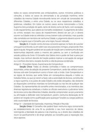 52
todos os casos concernentes aos embaixadores, outros ministros públicos e
cônsules; a todos os casos do almirantado a da jurisdição marítima; entre
cidadãos da mesma Cidade reivindicando terras em virtude de concessões de
diferentes Cidades, e entre uma Cidade, ou os seus respectivos cidadãos, e
potências, cidadãos. Em todos os outros casos acima mencionados a Corte
Suprema terá jurisdição de apelo, tanto de direito como de facto, com excepção,
e sob regulamentos, que caberá ao Conselho estabelecer. O julgamento de todos
os crimes, excepto nos casos de impeachment, deverá ser por júri, e deverá
ocorrer na Cidade onde os referidos crimes tiverem sido cometidos; mas quando
não cometidos em território de nenhuma Cidade, o julgamento deverá ocorrer no
lugar ou lugares que o Conselho, por uma regra, houver indicado.
Secção 3. A traição contra Acrosia consistirá apenas no facto de suscitar
uma guerra contra ela, ou em aderir aos seus possíveis inimigos, propiciando-lhes
apoio e ajuda. Ninguém poderá ser acusado de traição sem o testemunho de duas
testemunhas depondo sobre o mesmo ato patente, ou sem a confissão em
sessão pública da Corte. O Conselho dos Sábios terá o poder de fixar a pena por
traição, mas nenhum decreto de traição poderá implicar a corrupção do sangue
ou o confisco dos bens, excepto durante a vida da pessoa condenada.
Artigo III - Provisões Gerais, Supremacia do Compendium
Secção Única: Todas as dívidas contraídas e todos os compromissos
assumidos, antes da adoção do presente Compendium, serão tão válidos contra
Acrosia sob este Compendium como o foram sob a União. Este Compendium e
as regras de Acrosia, que serão feitas em consequência daquela, e todos os
tratados feitos, ou que se vierem a fazer, sob a autoridade de Acrosia, constituirão
a regra suprema; e os juízes de cada Cidade a ela estão obrigados, não obstante
as disposições contrárias inseridas na Constituição ou nas leis de qualquer das
Cidades. Os representantes do conselho antes mencionados, e os membros das
diversas legislaturas estaduais, e todos os oficiais executivos e judiciários tanto
de Acrosia como das diferentes Cidades, deverão comprometer-se por juramento
ou afirmação a defender este Compendium; porém, nenhuma declaração de fé
poderá ser exigida como qualificação para quaisquer funções ou cargos públicos
sob a autoridade de Acrosia.
Artigo IV - Liberdade de Expressão, Imprensa, Petição e Reunião
Secção Única: O Conselho não poderá fazer nenhuma regra concernente
ao estabelecimento de uma fé ou proibindo o seu livre exercício de ideias,
restringindo a liberdade de palavra e da imprensa, ou o direito dos cidadãos de
reunir-se pacificamente e de dirigir petições ao Conselho para a reparação dos
seus agravos.
 