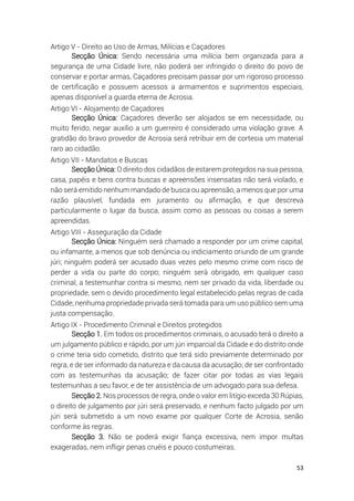 53
Artigo V - Direito ao Uso de Armas, Milícias e Caçadores
Secção Única: Sendo necessária uma milícia bem organizada para a
segurança de uma Cidade livre, não poderá ser infringido o direito do povo de
conservar e portar armas, Caçadores precisam passar por um rigoroso processo
de certificação e possuem acessos a armamentos e suprimentos especiais,
apenas disponível a guarda eterna de Acrosia.
Artigo VI - Alojamento de Caçadores
Secção Única: Caçadores deverão ser alojados se em necessidade, ou
muito ferido, negar auxílio a um guerreiro é considerado uma violação grave. A
gratidão do bravo provedor de Acrosia será retribuir em de cortesia um material
raro ao cidadão.
Artigo VII - Mandatos e Buscas
Secção Única: O direito dos cidadãos de estarem protegidos na sua pessoa,
casa, papéis e bens contra buscas e apreensões insensatas não será violado, e
não será emitido nenhum mandado de busca ou apreensão, a menos que por uma
razão plausível, fundada em juramento ou afirmação, e que descreva
particularmente o lugar da busca, assim como as pessoas ou coisas a serem
apreendidas.
Artigo VIII - Asseguração da Cidade
Secção Única: Ninguém será chamado a responder por um crime capital,
ou infamante, a menos que sob denúncia ou indiciamento oriundo de um grande
júri; ninguém poderá ser acusado duas vezes pelo mesmo crime com risco de
perder a vida ou parte do corpo; ninguém será obrigado, em qualquer caso
criminal, a testemunhar contra si mesmo, nem ser privado da vida, liberdade ou
propriedade, sem o devido procedimento legal estabelecido pelas regras de cada
Cidade; nenhuma propriedade privada será tomada para um uso público sem uma
justa compensação.
Artigo IX - Procedimento Criminal e Direitos protegidos
Secção 1. Em todos os procedimentos criminais, o acusado terá o direito a
um julgamento público e rápido, por um júri imparcial da Cidade e do distrito onde
o crime teria sido cometido, distrito que terá sido previamente determinado por
regra, e de ser informado da natureza e da causa da acusação; de ser confrontado
com as testemunhas da acusação; de fazer citar por todas as vias legais
testemunhas a seu favor, e de ter assistência de um advogado para sua defesa.
Secção 2. Nos processos de regra, onde o valor em litígio exceda 30 Rúpias,
o direito de julgamento por júri será preservado, e nenhum facto julgado por um
júri será submetido a um novo exame por qualquer Corte de Acrosia, senão
conforme às regras.
Secção 3. Não se poderá exigir fiança excessiva, nem impor multas
exageradas, nem infligir penas cruéis e pouco costumeiras.
 