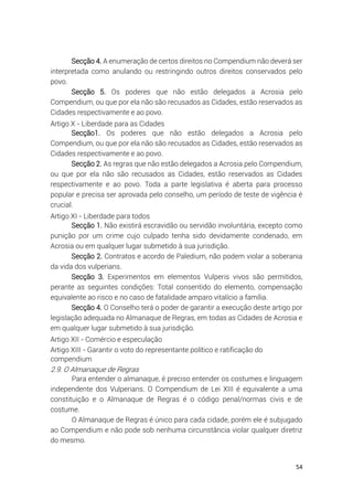 54
Secção 4. A enumeração de certos direitos no Compendium não deverá ser
interpretada como anulando ou restringindo outros direitos conservados pelo
povo.
Secção 5. Os poderes que não estão delegados a Acrosia pelo
Compendium, ou que por ela não são recusados as Cidades, estão reservados as
Cidades respectivamente e ao povo.
Artigo X - Liberdade para as Cidades
Secção1. Os poderes que não estão delegados a Acrosia pelo
Compendium, ou que por ela não são recusados as Cidades, estão reservados as
Cidades respectivamente e ao povo.
Secção 2. As regras que não estão delegados a Acrosia pelo Compendium,
ou que por ela não são recusados as Cidades, estão reservados as Cidades
respectivamente e ao povo. Toda a parte legislativa é aberta para processo
popular e precisa ser aprovada pelo conselho, um período de teste de vigência é
crucial.
Artigo XI - Liberdade para todos
Secção 1. Não existirá escravidão ou servidão involuntária, excepto como
punição por um crime cujo culpado tenha sido devidamente condenado, em
Acrosia ou em qualquer lugar submetido à sua jurisdição.
Secção 2. Contratos e acordo de Paledium, não podem violar a soberania
da vida dos vulperians.
Secção 3. Experimentos em elementos Vulperis vivos são permitidos,
perante as seguintes condições: Total consentido do elemento, compensação
equivalente ao risco e no caso de fatalidade amparo vitalício a família.
Secção 4. O Conselho terá o poder de garantir a execução deste artigo por
legislação adequada no Almanaque de Regras, em todas as Cidades de Acrosia e
em qualquer lugar submetido à sua jurisdição.
Artigo XII - Comércio e especulação
Artigo XIII - Garantir o voto do representante político e ratificação do
compendium
2.9. O Almanaque de Regras
Para entender o almanaque, é preciso entender os costumes e linguagem
independente dos Vulperians. O Compendium de Lei XIII é equivalente a uma
constituição e o Almanaque de Regras é o código penal/normas civis e de
costume.
O Almanaque de Regras é único para cada cidade, porém ele é subjugado
ao Compendium e não pode sob nenhuma circunstância violar qualquer diretriz
do mesmo.
 