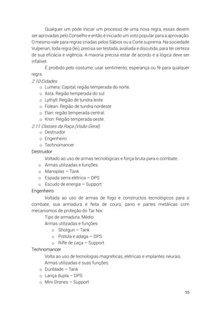 55
Qualquer um pode iniciar um processo de uma nova regra, essas devem
ser aprovadas pelo Conselho e então é iniciado um voto popular para a aprovação.
O mesmo vale para regras criadas pelos Sábios ou a Corte suprema. Na sociedade
Vulperian, toda regra (lei), precisa ser testada, avaliada e discutida, para ter certeza
de sua eficácia e vigência. A maioria precisa estar de acordo e a lógica deve ser
infalível.
É proibido pelo costume, usar sentimento, esperança ou fé para qualquer
regra.
2.10 Cidades
o Lumera: Capital, região temperada do norte.
o Asta: Região temperada do sul
o Lythyll: Região de tundra leste
o Folean: Região de tundra nordeste
o Elan: região temperada central.
o Kron: Região temperada oeste.
2.11 Classes da Raça (Visão Geral)
o Destruidor
o Engenheiro
o Technomancer
Destruidor
Voltado ao uso de armas tecnológicas e força bruta para o combate.
o Armas utilizadas e funções:
o Manoplas – Tank
o Espada serra elétrica – DPS
o Escudo de energia – Support
Engenheiro
Voltada ao uso de armas de fogo e constructos tecnológicos para o
combate, sua armadura é feita de couro, pano e partes metálicas com
mecanismos de proteção do Tar Nix.
Tipo de armadura: Médio
Armas utilizadas e funções:
o Shotgun – Tank
o Pistola e adaga – DPS
o Rifle de caça – Support
Technomancer
Volta ao uso de tecnologias magnéticas, elétricas e implantes neurais.
Armas utilizadas e suas funções:
o Gunblade – Tank
o Lança dupla – DPS
o Mini Drones – Support
 