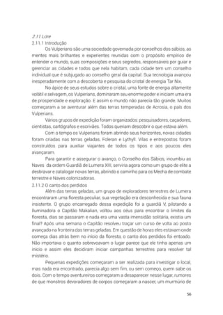 56
2.11 Lore
2.11.1 Introdução
Os Vulperians são uma sociedade governada por conselhos dos sábios, as
mentes mais brilhantes e experientes reunidas com o propósito empírico de
entender o mundo, suas composições e seus segredos, responsáveis por guiar e
gerenciar as cidades e todos que nela habitam, cada cidade tem um conselho
individual que é subjugado ao conselho geral da capital. Sua tecnologia avançou
inesperadamente com a descoberta e pesquisa do cristal de energia Tar Nix.
No ápice de seus estudos sobre o cristal, uma fonte de energia altamente
volátil e selvagem, os Vulperians, dominaram seu enorme poder e iniciam uma era
de prosperidade e exploração. E assim o mundo não parecia tão grande. Muitos
começaram a se aventurar além das terras temperadas de Acrosia, o país dos
Vulperians.
Vários grupos de expedição foram organizados: pesquisadores, caçadores,
cientistas, cartógrafos e escrivães. Todos queriam descobrir o que estava além.
Com o tempo os Vulperians foram abrindo seus horizontes, novas cidades
foram criadas nas terras geladas, Foleran e Lythyll. Vilas e entrepostos foram
construídos para auxiliar viajantes de todos os tipos e aos poucos eles
avançaram.
Para garantir e assegurar o avanço, o Conselho dos Sábios, incumbiu as
Naves da ordem Guardiã de Lumera XIII, serviria agora como um grupo de elite a
desbravar e catalogar novas terras, abrindo o caminho para os Mecha de combate
terrestre e Naves colonizadoras.
2.11.2 O canto dos perdidos
Além das terras geladas, um grupo de exploradores terrestres de Lumera
encontraram uma floresta peculiar, sua vegetação era desconhecida e sua fauna
insistente. O grupo encarregado dessa expedição foi a guardiã V, pilotando a
Iluminadora o Capitão Makalian, voltou aos céus para encontrar o limites da
floresta, dias se passaram e nada era uma vasta imensidão solitária, existia um
final? Após uma semana o Capitão resolveu traçar um curso de volta ao posto
avançado na fronteira das terras geladas. Em questão de horas eles estavam onde
começa dias atrás bem no início da floresta, o canto dos perdidos foi entoado.
Não importava o quanto sobrevoavam o lugar parece que ele tinha apenas um
início e assim eles decidiram iniciar campanhas terrestres para resolver tal
mistério.
Pequenas expedições começaram a ser realizada para investigar o local,
mas nada era encontrado, parecia algo sem fim, ou sem começo, quem sabe os
dois. Com o tempo aventureiros começaram a desaparecer nesse lugar, rumores
de que monstros devoradores de corpos começaram a nascer, um murmúrio de
 