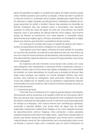 57
pânico foi plantado na região e o conselho dos sábios de Folean resolveu acatar
todas medidas possíveis para acalmar a situação. A Nave da ordem Guardiã de
Lumera de número III, conhecida como Criadora, pilotada pela Capitã Elena Zin,
foi sobrevoar a região, tripulada sua elite guerreira e habilidosos soldados de um
grupo paramilitar de Lythyll, e também ficaram dias perdidos na imensidão da
floresta. Entretanto eles não voltaram como a Iluminadora, mas decidiram
acampar no limite da marca de seguir ao norte por uma semana. Na manhã
seguinte, como o que poderia ser apenas descrito como mágica, uma enorme
porção da floresta se transformou num vasto deserto, a imensidão estava
aproximando duas regiões agora, confusos, levantaram um entreposto na região
desse novo deserto, para descobrir a procedência de tais eventos.
Um sinal guia foi enviado para traçar um padrão do deserto até Folean e
auxiliar os exploradores terrestres a chegarem no novo entreposto.
Tudo parecia correr bem agora, a floresta do canto perdido foi considera
um assunto não resolvido, uma derrota e esse deserto proveu de uma vitória, ele
era vivo e cheio de novas promessas de descobertas, a fauna estava vibrante, uma
flora deslumbrante, capaz de sobreviver a secas em longos períodos, novos seres
foram catalogados.
Os Vulperians até este momento nunca haviam tido contato com outra
raça inteligente, seus exploradores o colocaram frente a poderosas criaturas, e
desafios mortais, seja no clima severo das regiões congeladas ou a necessidade
de entender as novas descobertas do mundo para a proteção de Acrosia. Mas
todas essas ameaças que explorar um mundo selvagem oferece, eles eram
animais, seus instintos os entregavam, eram previsíveis. Sobreviver fora dos
muros das cidades era um desafio, mas os caçadores e exploradores estavam
acostumados com essa mecânica. Não importa o tamanho da besta, ela cairá, ou
assim eles pensavam.
2.11.3 Demônios da Noite
Uma noite fria no entreposto N-57, vigias de guarda estavam entendiados,
afinal quando você se acostumar a ser caçador é difícil se ver como presa, não é?
Mas isso não quer dizer segurança, eles esqueceram isso e acabaram dormindo.
No silêncio impecável da madrugada, ecos de um demônio se arrastava pela areia
em direção ao entreposto. Uma criatura enorme com semelhanças reptilianas,
escamada e espinhos afiados, com armas feitas de algum tipo de metal,
organizada, impressível e indestrutível, Skalgars, é seu nome. Naquele momento
de desconhecimento nenhum Vulperian tinha conhecido e todos presentes
naquele entreposto continuaram sem saber, todos… todos foram massacrados os
poucos que tiveram tempo de reagir quebravam suas armas contra o resiliente
material desses monstros. Sem sobreviventes, sem uma explicação, assim como
na floresta, o sussurro viajou com o massacre para os outros entrepostos na
 
