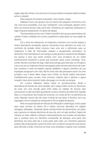 58
região, algo eles tinham uma cena do crime para analisar e estavam determinados
achar o culpado.
Mais ataques em postos avançados, mais corpos, chega.
Makalian reuniu seu grupo e seu os rastros dos ataques e encontrou uma
vila, uma nova sociedade, uma raça “inteligente”, uma civilização, alguém como
eles e ao mesmo tempo nada como eles. A distância os vulperians analisaram o
lugar enquanto preparavam um plano de ataque.
Tal empreitada contou com: Ordem Guardiã V, dois grupos paramilitares de
Lythyll e Folean, soldados de Lumera, caçadores e explorados na nova região do
deserto.
Era o início do crepúsculo, os Vulperians marcham num contra-ataque a
recém-descoberta ameaçada, apenas conhecida como demônio da noite. Um
confronto de embate direto mostrou mais uma vez o sofrimento para os
Vulperians, a falta de informação, preparo e equipamento necessário, os
demônios riram banhados em seu sangue, a pele grossa e resistente dos Skalgars
era grossa e dura que ainda contava com uma armadura de um metal
extremamente resistente e armas que cortavam carne como manteiga. Tiros,
cortes, flechas e bombas de fogo, nada fazia estrago para derrubar os inimigos e
mais uma vez os Vulperians foram esmagados pelos temíveis demônios da noite.
Das sombras e resto da batalha, apenas Malakian e alguns membros de sua
tripulação escaparam com vida, não foi sorte, eles não pensavam assim, foi uma
punição e era o dever deles vingar seus irmãos, os heróis caídos retornaram
imediatamente para Lumera. Esse encontro violento selo o destino e agora
ninguém mais seria inocente, todos vão pagar, e o mundo vai sangrar.
Em Lumera, Makalian relatou todos os acontecimentos desde a
descoberta da floresta do canto perdido, até o ataque falho contra os demônios
da noite. Em uma reunião geral entre todas as cidades de Acrosia, eles
convocaram o Líder da ordem guardiã de Lumera, membro da ordem XIII, Capitão
Reev, e o incumbiram da missão de encontrar um modo de ferir os demônios da
noite. Naquele mesmo dia, ele subiu a bordo de sua Nave, A Sombra, com sua
tripulação e foi em direção ao entreposto N-45 na região do deserto.
Reev era especializado em táticas de infiltração e subterfúgio, muito usada
para caçar animais de classe SS e coletar recursos delicados em regiões
selvagens afastadas. Utilizando desse conhecimento ele desenvolveu um plano
para capturar um desses demônios de sua vila, com um gás sonífero. Depois de
calcular as rotas, hábitos e planejar meticulosamente sua invasão, ele percebeu
que a surpresa seria um elemento complicado de alcançar, uma parte dos
demônios era ativo pelo dia e outra parte pela noite, um momento oportuno
poderia não se apresentar, o jeito era entrar com a noite em seu ponto mais escuro
para dificultar a visão, memoriar as rotas mais utilizadas e regiões mais visitadas
 