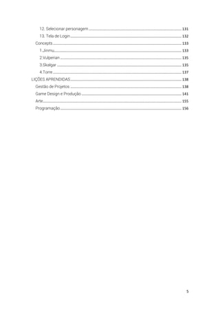 5
12. Selecionar personagem........................................................................................... 131
13. Tela de Login............................................................................................................. 132
Concepts.............................................................................................................................. 133
1.Jinmu............................................................................................................................. 133
2.Vulperian....................................................................................................................... 135
3.Skalgar .......................................................................................................................... 135
4.Torre .............................................................................................................................. 137
LIÇÕES APRENDIDAS............................................................................................................. 138
Gestão de Projetos ............................................................................................................. 138
Game Design e Produção .................................................................................................. 141
Arte........................................................................................................................................ 155
Programação....................................................................................................................... 156
 