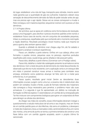 59
do lugar, estabelecer uma rota de fuga, transporte para retirada, mesmo assim
nada garantia que a quantidade de gás era suficiente, Vulperians odeiam essa
sensação de desconhecimento derivado da falta de poder estudar antes de agir,
mas era preciso agir e agir rápido. Dessa vez as coisas começaram a mudar e
Reev conseguiu com maestria espreitar, sequestrar e extrair com sucesso um dos
demônios.
2.11.4 Projeto Ultima
Ser primitivo, que se apoia em violência como forma básica de resolução,
possui uma linguagem, para decifrar é preciso encontrar padrões entre nomes e
estabelecer futuro caso de escrita, vive em conjuntos de sociedades pequenas,
tribais ou anárquicas, espalhadas pelo que conhecido até o momento restringido
a região desértica. Resultado psicológico inicial mostrou nada que importa-se
para a guerra, eles sentiam apenas ódio?
Quando a utilidade do demônio viver chegou algo fim, ele foi sedado e
começaram a analisar e conduzir experiências.
Passo um, detalhar a parte externa: Chifres em sua cabeça, olhos com
formatos e pupilas únicos, pequenas asas no pescoço, espinhos pontudos
espalhados pelo corpo, cauda longa, garras afiadas e não possuem pelos.
Passo dois, detalhas a parte interna: (Conversar com o Prodígio sobre).
Passo três, detalhar o metal não catalogado presente na armadura e arma
dos demônios: Com o teste de ponto de derretimento do metal desconhecido, foi
observado que ele era muito resistente, com a aplicação certa e um estoque dele
em mãos é possível construir novas armas e mechas para combater essa
ameaça, entretanto como podemos alcançar tal feito sem ter o metal para
enfrentá-los, é um paradoxo.
Passo quatro, resultado geral inicial: Dentre as descobertas duas
informações cruciais surgem como uma luz, a escama não é indestrutível, eles
podem ser cortados, furado e ferido, a pala de formato redondo dos Vulperians
não conseguia a força necessária para penetrar, o problema maior são suas
armaduras. E a segunda é que foi apresentado um defeito na instrução de
formação no DNA da espécie. É viável elaborar um canhão de luz energizado pelo
Tar Nix misturar com componentes biológicos para gerar um subproduto do feixe
para denegrir as células dos demônios.
Ao chegar nas mãos do conselho, essas informações deveriam instigar o
questionamento e estudo meticuloso de tal arma e seu impacto, mas em forma
de um canhão padrão para um dos Mechas, não seria um problema, o desespero
e medo dos Vulperians, levou a insensatez e ódio, sentimentalismo fluiu em nome
dos mortos, uma arma de punho se tornou a primeira tentativa de construir uma
Nave bélica com um canhão gigante acoplado, assim o projeto Ultima foi
sancionado.
 