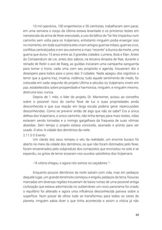 60
10 mil operários, 100 engenheiros e 35 cientistas, trabalharam sem parar,
em uma semana o corpo da Ultima estava levantado e os primeiros testes em
nanoescala da arma de feixe executada, a uso do bélico do Tar Nix impactou num
caminho sem volta para os Vulperians, entretanto ninguém podia enxergar isso
no momento, em toda sua história eles viram antigos guerras tribais, guerras civis,
conflitos centralizados e em seu extremo e mais “recente” a Aurora da morte, uma
guerra que durou 15 anos entre as 3 grandes cidades: Lumera, Asta e Elan. Antes
do Compendium de Lei, antes dos sábios, na terceira dinastia de Rae, durante o
reinado de Reitir o avó de Raeg, as guildas iniciaram uma campanha sanguenta
para tomar o trono, cada uma com seu propósito e agenda, trouxeram dor e
desespero para todos para o povo das 3 cidades. Nada apagou dos registros o
terror que a guerra traz, miséria, violência, tudo aquele sentimento de medo, foi
colocada em cada segundo do projeto Ultima a séculos os Vulperians vivem em
paz, estabelecidos sobre prosperidade e harmoniza, ninguém, e ninguém mesmo,
destruirá isso, nunca.
Depois de 1 mês, o líder do projeto, Dr. Manreimer, avisou ao conselho
sobre o possível risco do canho feixe de luz e suas propriedades ainda
desconhecida e que sua reação em larga escala poderia gerar repercussões
desconhecidas. Como se prevenir então de algo que não se sabe? Era a única
defesa dos Vulperians, o único caminho, não tinha tempo para mais testes, vidas
estavam sendo tomadas e o inimigo gargalhava da fraqueza de suas vítimas
abatidas. Sem tempo o projeto estava concluído, assinado e pronto para ser
usado. O alvo: A cidade dos demônios da noite.
2.11.5 O Evento
Um clarão dos seus rompeu o véu da realidade, um enorme buraco foi
aberto no meio da cidade dos demônios, os que não foram dizimados pelo feixe,
foram envenenados pelo subproduto dos compostos que encrostou no solo e se
expandiu, os gritos de terror ecoaram nos ouvidos satisfeitos dos Vulperians.
-“A vitória chegou, e agora nós somos os caçadores.”-
Enquanto poucos demônios da noite saíram com vida, mas em pedaços
daquele lugar, um grande terremoto começou e engoliu pedaços da terra, fissuras
marcadas em diversas regiões trouxeram de baixo ruínas de uma possível antiga
civilização que estava adormecida no subterrâneo um novo panorama foi criado
o equilíbrio foi alterado e agora uma influência desconhecida pairava sobre a
superfície. Num piscar de olhos tudo se transformou para todos os seres do
planeta, ninguém sabia dizer o que tinha acontecido e assim a vitória já não
 