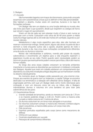 62
3. Skalgars
3.1 Conceito
São humanoides lagartos com traços de draconianos, possuindo uma pele
escamoso com características únicas que os definem e lhes dão personalidade.
Eles habitam o deserto, muitas vezes em cavernas, buracos e no topo de
formações rochosas.
Um Skalgar não tem um objetivo ou uma função definida no mundo, eles
são livres para fazer o que quiserem, desde que respeitem os códigos de honra
que cercam o lugar em que estiverem.
Vivem um dia de cada vez sem planejar muito o futuro e sem nunca se
preocupar com a morte. Costumam viver cerca de 30-40 anos porém a média
costuma chegar apenas até os 20 onde são mortos em combate, caçando ou por
causas naturais.
Metabolismo é algo muito específico para eles, eles são horríveis em
reservar e economizar energia. Sendo assim, alguns são ativos na parte do dia e
dormem a noite enquanto outros são o oposto, atuando apenas de noite e
dormindo durante o dia. Isso criou duas civilizações completamente diferentes
uma da outra, os diurnos e noturnos.
Muitos são individualistas e solitários, vivendo pelo prazer da caçada,
sobrevivência e encontrando um objetivo para a vida enquanto exploram o
gigantesco mundo ao seu redor. Porém quando veem necessidade, podem se
reunir em grupos que eventualmente podem crescer para tribos, clãs e até mesmo
formar cidades.
Ao longo dos anos essas cidades cresceram se tornando ambientes
importante e cruciais para as descobertas que evoluíram e moldaram civilização
dos Skalgars. Aqueles que vivem em cidades adotaram um comportamento que
abandonou os costumes e tradições antigas daqueles que se mantiveram vivendo
no deserto individualmente.
No momento atual, os Skalgars estão passando por uma enorme crise.
Graças aos eventos da guerra com os Vulperians, a capital Tothgar se encontra
destruída e os terremotos e a radiação vem afetando vários Skalgars. A falta de
organização permitiu com que um Skalgar dado como morto retornasse para
civilização e com um discurso único ele uniu as tribos, clãs e Skalgars
individualistas diurnos e noturnos em uma bandeira só para lutar pela
sobrevivência do seu povo.
3.2 Características físicas
o Grande variedade de tamanhos, sendo os menores com cerca de 1,70 cm
e os maiores podendo chegar a 2,30 cm. Porém como a maioria anda
curvado a média costuma ter 2 metros de altura.
o Os diurnos costumam ter um torso mais alongado e musculoso
o Os noturnos costumam compor a maioria dos menores e embora alguns
sejam corpulentos, a maioria deles possui um corpo mais reto.
o Pele escamosa
o Espinhos pontudos espalhados pelo corpo (serve como mecanismo de
defesa)
o Chifres em sua cabeça
o Cicatrizes espalhadas por sua pele
o Pescoços de comprimentos diferentes
 