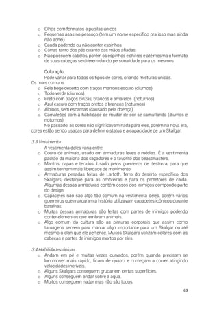 63
o Olhos com formatos e pupilas únicos
o Pequenas asas no pescoço (tem um nome específico pra isso mas ainda
não achei)
o Cauda podendo ou não conter espinhos
o Garras tanto dos pés quanto das mãos afiadas
o Não possuem cabelos, porém os espinhos e chifres e até mesmo o formato
de suas cabeças se diferem dando personalidade para os mesmos
Coloração:
Pode variar para todos os tipos de cores, criando misturas únicas.
Os mais comuns.
o Pele bege deserto com traços marrons escuro (diurnos)
o Todo verde (diurnos)
o Preto com traços cinzas, brancos e amarelos (noturnos)
o Azul escuro com traços pretos e brancos (noturnos)
o Albinos, sem escamas (causado pela doença)
o Camaleões com a habilidade de mudar de cor se camuflando (diurnos e
noturnos)
No passado, as cores não significavam nada para eles, porém na nova era,
cores estão sendo usadas para definir o status e a capacidade de um Skalgar.
3.3 Vestimenta
A vestimenta deles varia entre:
o Couro de animais, usado em armaduras leves e médias. É a vestimenta
padrão da maioria dos caçadores e o favorito dos beastmasters.
o Mantos, capas e tecidos. Usado pelos guerreiros de destreza, para que
assim tenham mais liberdade de movimento.
o Armaduras pesadas feitas de Lartoth, ferro do deserto específico dos
Skalgars, destaque para as ombreiras e para os protetores de calda.
Algumas dessas armaduras contém ossos dos inimigos compondo parte
do design.
o Capacetes não são algo tão comum na vestimenta deles, porém vários
guerreiros que marcaram a história utilizavam capacetes icônicos durante
batalhas.
o Muitas dessas armaduras são feitas com partes de inimigos podendo
conter elementos que lembram animais.
o Algo comum da cultura são as pinturas corporais que assim como
tatuagens servem para marcar algo importante para um Skalgar ou até
mesmo o clan que ele pertence. Muitos Skalgars utilizam colares com as
cabeças e partes de inimigos mortos por eles.
3.4 Habilidades únicas
o Andam em pé e muitas vezes curvados, porém quando precisam se
locomover mais rápido, ficam de quatro e começam a correr atingindo
velocidades incríveis.
o Alguns Skalgars conseguem grudar em certas superfícies.
o Alguns conseguem andar sobre a água.
o Muitos conseguem nadar mas não são todos.
 
