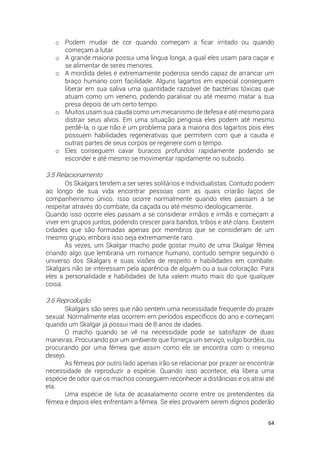 64
o Podem mudar de cor quando começam a ficar irritado ou quando
começam a lutar.
o A grande maioria possui uma língua longa, a qual eles usam para caçar e
se alimentar de seres menores.
o A mordida deles é extremamente poderosa sendo capaz de arrancar um
braço humano com facilidade. Alguns lagartos em especial conseguem
liberar em sua saliva uma quantidade razoável de bactérias tóxicas que
atuam como um veneno, podendo paralisar ou até mesmo matar a sua
presa depois de um certo tempo.
o Muitos usam sua cauda como um mecanismo de defesa e até mesmo para
distrair seus alvos. Em uma situação perigosa eles podem até mesmo
perdê-la, o que não é um problema para a maioria dos lagartos pois eles
possuem habilidades regenerativas que permitem com que a cauda e
outras partes de seus corpos se regenere com o tempo.
o Eles conseguem cavar buracos profundos rapidamente podendo se
esconder e até mesmo se movimentar rapidamente no subsolo.
3.5 Relacionamento
Os Skalgars tendem a ser seres solitários e individualistas. Contudo podem
ao longo de sua vida encontrar pessoas com as quais criarão laços de
companheirismo único. Isso ocorre normalmente quando eles passam a se
respeitar através do combate, da caçada ou até mesmo ideologicamente.
Quando isso ocorre eles passam a se considerar irmãos e irmãs e começam a
viver em grupos juntos, podendo crescer para bandos, tribos e até clans. Existem
cidades que são formadas apenas por membros que se consideram de um
mesmo grupo, embora isso seja extremamente raro.
Às vezes, um Skalgar macho pode gostar muito de uma Skalgar fêmea
criando algo que lembraria um romance humano, contudo sempre seguindo o
universo dos Skalgars e suas visões de respeito e habilidades em combate.
Skalgars não se interessam pela aparência de alguém ou a sua coloração. Para
eles a personalidade e habilidades de luta valem muito mais do que qualquer
coisa.
3.6 Reprodução
Skalgars são seres que não sentem uma necessidade frequente do prazer
sexual. Normalmente elas ocorrem em períodos específicos do ano e começam
quando um Skalgar já possui mais de 8 anos de idades.
O macho quando se vê na necessidade pode se satisfazer de duas
maneiras. Procurando por um ambiente que forneça um serviço, vulgo bordéis, ou
procurando por uma fêmea que assim como ele se encontra com o mesmo
desejo.
As fêmeas por outro lado apenas irão se relacionar por prazer se encontrar
necessidade de reproduzir a espécie. Quando isso acontece, ela libera uma
espécie de odor que os machos conseguem reconhecer a distâncias e os atrai até
ela.
Uma espécie de luta de acasalamento ocorre entre os pretendentes da
fêmea e depois eles enfrentam a fêmea. Se eles provarem serem dignos poderão
 