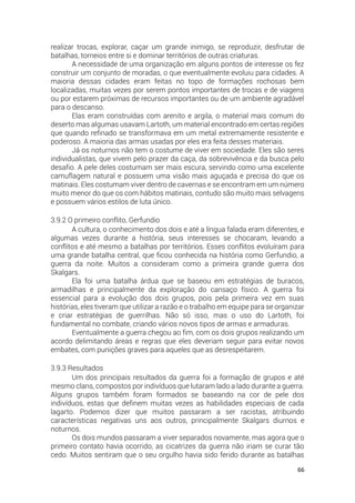 66
realizar trocas, explorar, caçar um grande inimigo, se reproduzir, desfrutar de
batalhas, torneios entre si e dominar territórios de outras criaturas.
A necessidade de uma organização em alguns pontos de interesse os fez
construir um conjunto de moradas, o que eventualmente evoluiu para cidades. A
maioria dessas cidades eram feitas no topo de formações rochosas bem
localizadas, muitas vezes por serem pontos importantes de trocas e de viagens
ou por estarem próximas de recursos importantes ou de um ambiente agradável
para o descanso.
Elas eram construídas com arenito e argila, o material mais comum do
deserto mas algumas usavam Lartoth, um material encontrado em certas regiões
que quando refinado se transformava em um metal extremamente resistente e
poderoso. A maioria das armas usadas por eles era feita desses materiais.
Já os noturnos não tem o costume de viver em sociedade. Eles são seres
individualistas, que vivem pelo prazer da caça, da sobrevivência e da busca pelo
desafio. A pele deles costumam ser mais escura, servindo como uma excelente
camuflagem natural e possuem uma visão mais aguçada e precisa do que os
matinais. Eles costumam viver dentro de cavernas e se encontram em um número
muito menor do que os com hábitos matinais, contudo são muito mais selvagens
e possuem vários estilos de luta único.
3.9.2 O primeiro conflito, Gerfundio
A cultura, o conhecimento dos dois e até a língua falada eram diferentes, e
algumas vezes durante a história, seus interesses se chocaram, levando a
conflitos e até mesmo a batalhas por territórios. Esses conflitos evoluíram para
uma grande batalha central, que ficou conhecida na história como Gerfundio, a
guerra da noite. Muitos a consideram como a primeira grande guerra dos
Skalgars.
Ela foi uma batalha árdua que se baseou em estratégias de buracos,
armadilhas e principalmente da exploração do cansaço físico. A guerra foi
essencial para a evolução dos dois grupos, pois pela primeira vez em suas
histórias, eles tiveram que utilizar a razão e o trabalho em equipe para se organizar
e criar estratégias de guerrilhas. Não só isso, mas o uso do Lartoth, foi
fundamental no combate, criando vários novos tipos de armas e armaduras.
Eventualmente a guerra chegou ao fim, com os dois grupos realizando um
acordo delimitando áreas e regras que eles deveriam seguir para evitar novos
embates, com punições graves para aqueles que as desrespeitarem.
3.9.3 Resultados
Um dos principais resultados da guerra foi a formação de grupos e até
mesmo clans, compostos por indivíduos que lutaram lado a lado durante a guerra.
Alguns grupos também foram formados se baseando na cor de pele dos
indivíduos, estas que definem muitas vezes as habilidades especiais de cada
lagarto. Podemos dizer que muitos passaram a ser racistas, atribuindo
características negativas uns aos outros, principalmente Skalgars diurnos e
noturnos.
Os dois mundos passaram a viver separados novamente, mas agora que o
primeiro contato havia ocorrido, as cicatrizes da guerra não iriam se curar tão
cedo. Muitos sentiram que o seu orgulho havia sido ferido durante as batalhas
 