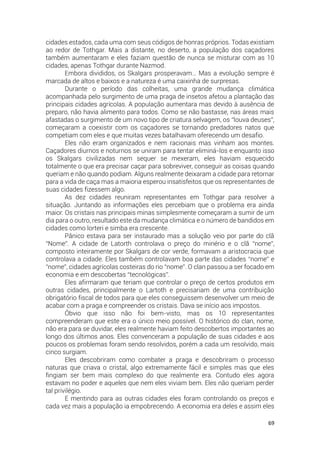 69
cidades estados, cada uma com seus códigos de honras próprios. Todas existiam
ao redor de Tothgar. Mais a distante, no deserto, a população dos caçadores
também aumentaram e eles faziam questão de nunca se misturar com as 10
cidades, apenas Tothgar durante Nazmod.
Embora divididos, os Skalgars prosperavam… Mas a evolução sempre é
marcada de altos e baixos e a natureza é uma caixinha de surpresas.
Durante o período das colheitas, uma grande mudança climática
acompanhada pelo surgimento de uma praga de insetos afetou a plantação das
principais cidades agrícolas. A população aumentara mas devido à ausência de
preparo, não havia alimento para todos. Como se não bastasse, nas áreas mais
afastadas o surgimento de um novo tipo de criatura selvagem, os “louva deuses”,
começaram a coexistir com os caçadores se tornando predadores natos que
competiam com eles e que muitas vezes batalhavam oferecendo um desafio.
Eles não eram organizados e nem racionais mas vinham aos montes.
Caçadores diurnos e noturnos se uniram para tentar eliminá-los e enquanto isso
os Skalgars civilizadas nem sequer se mexeram, eles haviam esquecido
totalmente o que era precisar caçar para sobreviver, conseguir as coisas quando
queriam e não quando podiam. Alguns realmente deixaram a cidade para retornar
para a vida de caça mas a maioria esperou insatisfeitos que os representantes de
suas cidades fizessem algo.
As dez cidades reuniram representantes em Tothgar para resolver a
situação. Juntando as informações eles percebiam que o problema era ainda
maior. Os cristais nas principais minas simplesmente começaram a sumir de um
dia para o outro, resultado este da mudança climática e o número de bandidos em
cidades como lorteri e simba era crescente.
Pânico estava para ser instaurado mas a solução veio por parte do clã
“Nome”. A cidade de Latorth controlava o preço do minério e o clã “nome”,
composto inteiramente por Skalgars de cor verde, formavam a aristocracia que
controlava a cidade. Eles também controlavam boa parte das cidades “nome” e
“nome”, cidades agrícolas costeiras do rio “nome”. O clan passou a ser focado em
economia e em descobertas “tecnológicas”.
Eles afirmaram que teriam que controlar o preço de certos produtos em
outras cidades, principalmente o Lartoth e precisariam de uma contribuição
obrigatório fiscal de todos para que eles conseguissem desenvolver um meio de
acabar com a praga e compreender os cristais. Dava se início aos impostos.
Óbvio que isso não foi bem-visto, mas os 10 representantes
compreenderam que este era o único meio possível. O histórico do clan, nome,
não era para se duvidar, eles realmente haviam feito descobertos importantes ao
longo dos últimos anos. Eles convenceram a população de suas cidades e aos
poucos os problemas foram sendo resolvidos, porém a cada um resolvido, mais
cinco surgiam.
Eles descobriram como combater a praga e descobriram o processo
naturas que criava o cristal, algo extremamente fácil e simples mas que eles
fingiam ser bem mais complexo do que realmente era. Contudo eles agora
estavam no poder e aqueles que nem eles viviam bem. Eles não queriam perder
tal privilégio.
E mentindo para as outras cidades eles foram controlando os preços e
cada vez mais a população ia empobrecendo. A economia era deles e assim eles
 