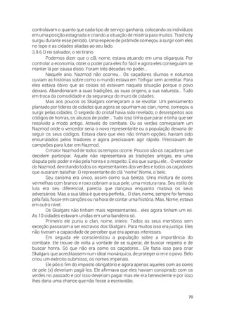 70
controlavam o quanto que cada tipo de serviço ganharia, colocando os indivíduos
em uma posição estagnada e criando a situação de miséria para muitos. Trashcity
surgiu durante esse período. Uma espécie de pirâmide começou a surgir com eles
no topo e as cidades aliadas ao seu lado.
3.9.6 O rei salvador, o rei tirano
Podemos dizer que o clã, nome, estava atuando em uma oligarquia. Por
controlar a economia, obter o poder para eles foi fácil e agora eles conseguiam se
manter lá por causa disso. Foram três décadas no poder…
Naquele ano, Nazmod não ocorreu… Os caçadores diurnos e noturnos
ouviam as histórias sobre como o mundo estava em Tothgar sem acreditar. Para
eles estava óbvio que as coisas só estavam naquela situação porque o povo
deixara. Abandonaram a suas tradições, as suas origens, a sua natureza… Tudo
em troca da comodidade e da segurança do muro de cidades.
Mas aos poucos os Skalgars começaram a se revoltar. Um pensamento
plantado por líderes de cidades que agora se opunham ao clan, nome, começou a
surgir pelas cidades. O segredo do cristal havia sido revelado, o desrespeitos aos
códigos de honras, os abusos de poder… Tudo isso tinha que parar e tinha que ser
resolvido a modo antigo. Através do combate. Ou os verdes começariam um
Nazmod onde o vencedor seria o novo representante ou a população deixaria de
seguir os seus códigos. Estava claro que eles não tinham opções, haviam sido
encurralados pelos traidores e agora precisavam agir rápido. Precisavam de
campeões para lutar em Nazmod.
O maior Nazmod de todos os tempos ocorre. Poucos são os caçadores que
decidem participar. Aquele não representava as tradições antigas, era uma
disputa pelo poder e não pela honra e o respeito. E eis que surgiu ele… O vencedor
do Nazmod, derrotando todos os representantes dos verdes e todos os caçadores
que ousaram batalhar. O representante do clã “nome”,Nome, o belo.
Seu carisma era único, assim como sua beleza. Uma mistura de cores
vermelhas com branco e roxo cobriam a sua pele, uma mistura rara. Seu estilo de
luta era seu diferencial, parecia que dançava enquanto matava os seus
adversários. Mas a sua lábia é que era perfeita… O clan, nome, sempre foi famoso
pela fala, fosse em canções ou na hora de contar uma história. Mas, Nome, estava
em outro nível.
Os Skalgars não tinham mais representantes… eles agora tinham um rei.
As 10 cidades estavam unidas em uma bandeira só.
Primeiro ele puniu o clan, nome, inteiro. Todos os seus membros sem
exceção passaram a ser escravos dos Skalgars. Para muitos isso era justiça. Eles
não tiveram a capacidade de perceber que era apenas interesses.
Em seguida ele conscientizou a população sobre a importância do
combate. Ele trouxe de volta a vontade de se superar, de buscar respeito e de
buscar honra. Só que não era como os caçadores… Ele fazia isso para criar
Skalgars que acreditassem num ideal monárquico, de proteger o rei e o povo. Belo
criou um exército submisso, os nomes imperiais.
Ele pôs o fim do imposto obrigatório e agora apenas aqueles com as cores
de pele (x) deveriam pagá-los. Ele afirmava que eles haviam conspirado com os
verdes no passado e por isso deveriam pagar mas ele era benevolente e por isso
lhes daria uma chance que não fosse a escravidão.
 