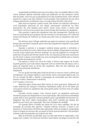 71
A população acreditava que isso era justiça, mas, na verdade, Belo e o clan,
nome, estavam apenas retirando todos que poderiam um dia conspirar contra
eles do poder. Uma vez que a população burra não soubesse disso, iriam sempre
apoiá-los e agora que elas estavam numa posição mais poderosa do que seus
antigos opressores, acreditavam que o mundo estava ficando mais junto.
Mas esse era apenas o plano inicial. Eles tinham um exército submisso e
uma população ignorante ao seu dispor, precisavam mantê-los na linha,
precisavam de uma batalha para serem vistos como heróis e assim eles
marcharam contra os louva deus que a tanto tempo atormentava os caçadores.
Eles queriam o apoio dos caçadores mas não conseguiram. Quando se é
livre se compreende que qualquer tipo de controle é o começo para o fim. Belo fez
várias promessas de melhorar as coisas para eles mas os caçadores não eram
burros.
Ele retornou para Tothgar sabendo que agora era apenas uma questão de
tempo para começar a expandir para a terra dos caçadores e expandir o seu poder
e o do clan nome.
Quando o exército e a lavagem cerebral estava grande o suficiente, o
período do controle se iniciou. Belo trouxe várias medidas impopulares e começou
a enviar suas tropas para eliminar qualquer um que ele julgasse um inimigo em
potencial. Ele queria ser temido e assim o fez. Os impostos já não eram exclusivos
ao clã nome e agora a escravidão era uma consequência padrão para a maioria
dos grandes aos pequenos crimes.
Ele passou a reinar em cima do medo, a forma mais segura de triunfo.
Quando garantiu que tudo estava seguindo com os conformes ele seguiu com o
plano de expandir para as terras dos caçadores. Mas ele não esperava que
encontraria tamanha resistência.
Nagazards
Foi um grupo formado pela união de diurnos e noturno novos e velhos que
acreditavam nos antigos hábitos e que tinham como o principal objetivo pôr um
fim ao reinado de Belo e libertar a população da escravidão que eles mesmo
haviam criados. (desenvolver membros)
3.9.7 O golpe, a nova era
Nazmod agora existia para Belo treinar os seus guerreiros. Máquinas de
matar sedentas por sangue e indivíduos habilidosos saiam de lá. Ele sabia que
uma guerra contra os caçadores não seria ganha pelos números mas sim pelas
habilidades.
Grandes nomes surgem, mas, mesmo assim, os caçadores continuam
resistindo graças aos Nagazards e a sua organização. Não importava a estratégia
usada, Belo e seus generais sempre perdiam para a genialidade da General Lua.
Nagazars não eram robôs manipuláveis, eles eram movidos por desejo, por
ganância, por honra, por superação. Eles eram Skalgars de verdade
Um grande plano é bolado por parte de Lua e seus capitães. No dia da
coroação do príncipe eles agiriam. Traições internas ocorrem. O plano é um
fracasso. A maioria dos membros são capturados. Belo se vangloria. A população
fraca e incapaz se recusa a dar um passo à frente quando deveriam. Ele assistem
imóveis a derrota daqueles que lutaram por eles.
Belo se enfurece ao perceber que Lua não está entre os capturados, mas
segue com o plano. Um discurso triunfal e carismático consegue convencer até
 