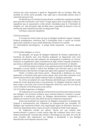 72
mesma aos mais receosos a apoiá-lo. Nagazards são os inimigos. Belo não
acredita na morte como punição, mas sabe que a escravidão jamais seria o
suficiente para puni-los.
Ele decide que irá mandá-los para alcansi, a cidade dos caçadores perdida,
para que eles morressem com honra. O lugar agora seria uma prisão e todos os
caçadores que se opusessem a eles seriam mandados para lá. O domador de
dragões, um dos principais cães de Belo seria o guardião de Alcansi e com os
vermes da areia impediria que eles conseguissem fugir.
Começa a caça aos caçadores.
3.9.8 Os encontros
O mundo era muito maior do que os Skalgars poderiam sequer imaginar.
Embora acreditassem, nenhuma das 3 civilizações eram o centro do mundo.
Agora elas colidiriam e suas visões diferentes entrariam em conflito.
Os colonizadores tecnológicos… A antiga lenda esquecida… O mundo abaixo
deles...
3.9.9 Conflito Skalgars vs Jinmu
No passado, um grupo de Skalgars habitante de Alcansi, explorando as
fronteiras do deserto com uma floresta acabaram se deparando com uma
presença misteriosa que eles julgaram ser ameaçadora e poderosa, os Jinmus.
Histórias se espalharam sobre a existência de algo místico naquele ambiente o
que atraiu a atenção de vários Skalgars que buscavam encontrar um desafio.
Um confronto estoura onde os Jinmu apenas buscam se defender. Eles são
obrigados a recuar dando a vitória aos Skalgars que retornam para a sua vila
comemorando a derrota dos inimigos que agora eles julgavam ser patéticos.
Porém, a história não ficaria assim… Observando a distância, os Jinmu
esperaram o momento certo para contra-atacar. Sem aviso eles invocaram uma
enorme árvore dentro da cidade matando todos os Skalgars presentes.
Os Jinmu se isolaram em suas florestas admitindo que o resto do mundo
ainda era muito ignorante para a sua presença. Os Skalgars tentaram caçá-los
para vingar o seu povo mas nunca conseguiram achá-los o que fez com que os
Junmi virassem uma lenda para a sua cultura.
3.9.10 Conflito Vulperians vs Skalgars
Os Vulperians em sua sede de conhecimento se aventuraram para as terras
dos Skalgars. Em primeira instância, seus instintos básicos o levaram a querer
capturá-los e estudá-los, porém, os Skalgars demonstraram resistência e a
batalha se mostrou muito mais difícil do que os Vulperians esperavam.
Antes que pudessem se organizar, os Skalgars avançaram na direção dos
Outpost e acampamento dos Vulperians os massacrando por completo. Os
Skalgars que raramente tinham uma organização agora se divertiam, diurnos e
noturnos, disputando entre si para ver quem conseguiria matar mais raposas.
Os Vulperians entram em pânico. Nunca em sua história eles
testemunharam a guerra e muito menos algo tão unilateral como com o que
estava acontecendo. Contudo eles tinham a tecnologia ao seu lado. Em uma de
suas missões eles capturaram um Skalgar e estudando a sua biologia
descobrindo uma fraqueza natural e vital.
 