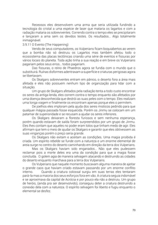 73
Receosos eles desenvolvem uma arma que seria utilizada fundindo a
tecnologia do cristal a uma espécie de laser que mataria os lagartos e com a
radiação mataria os sobreviventes. Correndo contra o tempo eles se precipitaram
e lançaram a ama sem os devidos testes. Os resultados… Algo totalmente
inimaginável.
3.9.11 O Evento (The Happening)
Vendo de seus computadores, os Vulperians ficam boquiabertos ao verem
que a bomba não só destruiu os Lagartos mas também afetou todo o
ecossistema das placas tectônicas criando uma série de eventos e fissuras por
vários locais do planeta. Toda ação tinha a sua reação e em breve os Vulperians
pagariam pelos seus erros… todos pagariam.
Das fissuras, o reino de Phaedros agora se fundia com o mundo que o
substituirá. Ruínas disformes adentravam a superfície e criaturas perigosas agora
se libertavam.
Os Skalgars sobreviventes entram em pânico, o deserto fora a área mais
afetada e eles não possuem nenhum tipo de organização para lidar com a
situação.
Um grupo de Skalgars afetados pela radiação tenta a todo custo encontrar
os seres da antiga lenda, eles correm contra o tempo enquanto são afetados por
uma doença desconhecida que destrói as suas peles com o tempo. Eles realizam
uma longa viagem e finalmente os encontram apenas porque eles o permitem.
De joelhos eles imploram pela ajuda dos seres misticos pedindo para que
qualquer mágoa passada fosse esquecida. Porém os Jinmu se colocam em um
patamar de superioridade e se recusam a ajudar os seres inferiores.
Os Skalgars deixaram a floresta furiosos e sem nenhuma esperança,
porém quando estavam de saída foram surpreendidos por um grupo de Jinmu.
Eles lhes contam que aqueles no poder eram tolos que tinham medo de agir. Eles
afirmam que tem o meio de ajudar os Skalgars e garantir que eles obtivessem as
suas vinganças porém o preço seria grande.
Os Skalgars não exitam e aceitam as condições. Uma magia proibida é
criada. Um espírito rebelde se funde com a natureza e um enorme elemental de
areia surge no centro do deserto caminhando em direção da terra dos Vulperians.
Mas os Skalgars haviam sido enganados… Não que eles pudessem
reclamar pois a morte deles era uma da condição para que a magia fosse
concluída. O golem agia de maneira selvagem atacando e destruindo as cidades
do deserto enquanto marchava para a terra dos Vulperians.
Os Vulperians que naquele momento buscavam alguma maneira de ajeitar
o grande caos que haviam criado estavam passando por um enorme conflito
interno. Quando a criatura colossal surgiu em suas terras eles tentaram
pará-la mas a maioria dos seus esforços fora em vão. A criatura seguia indomável
e se aproximava da capital de Acrócia e por pouco ela não a destruiu. Um grupo
de heróis, (ainda pra ser desenvolvido), conseguiu deter a criatura destruindo a
conexão dela com a natureza. O espírito selvagem foi liberto e fugiu enquanto o
elemental se desfez.
 