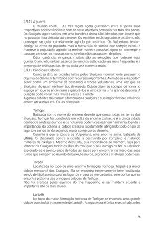74
3.9.12 A guerra
O mundo colidiu… As três raças agora guerreiam entre si pelas suas
respectivas sobrevivências e com os seus objetivos pessoais por trás dos panos.
Os Skalgars agora unidos em uma bandeira única são liderados por aquele que
no passado fora deixado para morrer. Os espíritos estão agitados e os Jinmu não
consegue se guiar corretamente agindo por instintos. Os Vulperians tentam
corrigir os erros do passado, mas a hierarquia de sábios que sempre existiu e
manteve a população agindo da melhor maneira possível agora se corrompe e
passam a mover as massas como se elas não passassem de piões.
Ódio, ganância, vingança, muitas são as emoções que rodeiam essa
guerra. Como não se bastasse os terremotos estão cada vez mais frequentes e a
presença de criaturas das terras cada vez aumenta mais.
3.9.13 Principais Cidades
Como já dito, as cidades feitas pelos Skalgars normalmente possuem o
objetivo de delimitar territórios com recursos importantes. Além disso elas podem
servir como um ambiente de descanso e trocas voluntárias, uma vez que os
Skalgars não usam nenhum tipo de moeda. Cidade ditam os códigos de honra no
espaço em que se encontram e quebrá-los é visto como uma grande desonra. A
punição pode variar mas muitas vezes é a morte.
Algumas cidades marcaram a história dos Skalgars e sua importância e influência
ecoam até a nova era. Eis as principais:
Tothgar
Batizada com o nome do enorme deserto que cerca todas as terras dos
Skalgars, Tothgar foi construída em volta do enorme coliseu e é a única cidade
conhecida onde os diurnos e os noturnos podem coexistir em harmonia. Devido a
importância do coliseu, a cidade cresceu rapidamente abrigando todo o tipo de
lagarto e sendo lar do segundo maior comércio do deserto.
Durante a guerra contra os Vulperians, uma enorme arma, batizada de
ultima, foi disparada contra a cidade, a destruindo por completo e matando
milhares de Skalgars. Mesmo destruída, sua importância se mantém, seja para
lembrar os Skalgars todos os dias do mal que o seu inimigo os fez ou atraindo
exploradores e aventureiros de todas as raças para encontrar no meio das suas
ruínas que se ligam ao mundo de baixo, tesouros, segredos e criaturas poderosas.
Torpeli
Localizada no topo de uma enorme formação rochosa, Torpeli é a maior
cidade mercantil dos Skalgars. Ela se encontra extremamente bem localizada,
sendo de fácil acesso para os lagartos e para as mercadorias, sem contar que se
encontra próxima das principais cidades de Tothgar.
Não foi afetada pelos eventos do the happening e se mantém atuante e
importante até os dias atuais.
Lartoth
No topo da maior formação rochosa de Tothgar se encontra uma grande
cidade construída interamente de Lartoth. A arquitetura é única e seus habitantes
 