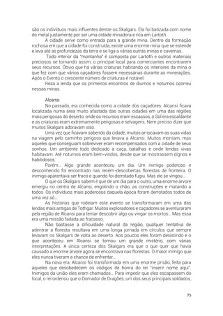 75
são os indivíduos mais influentes dentre os Skalgars. Ela foi batizada com nome
do metal justamente por ser uma cidade minadora e rica em Lartoth.
A cidade serve como entrada para a grande mina. Dentro da formação
rochosa em que a cidade foi construída, existe uma enorme mina que se estende
e leva até as profundezas da terra e se liga a várias outras minas e cavernas.
Todo interior da “montanha” é composta por Lartoth e outros materiais
preciosos se tornando assim, o principal local para comerciantes encontrarem
seus recursos. Óbvio que há várias criaturas habitando os interiores da mina o
que fez com que vários caçadores fossem necessárias durante as minerações.
Após o Evento o crescente número de criaturas é notável.
Reza a lenda que os primeiros encontros de diurnos e noturnos ocorreu
nessas minas.
Alcansi
No passado, era conhecida como a cidade dos caçadores. Alcansi ficava
localizada numa área muito afastada das outras cidades em uma das regiões
mais perigosas do deserto, onde os recursos eram escassos, o Sol era escaldante
e as criaturas eram extremamente perigosas e selvagens. Nem preciso dizer que
muitos Skalgars adoravam isso.
Uma vez que ficavam sabendo da cidade, muitos arriscavam as suas vidas
na viagem pelo caminho perigoso que levava a Alcansi. Muitos morriam, mas
aqueles que conseguiam sobreviver eram recompensados com a cidade de seus
sonhos. Um ambiente todo dedicado a caça, batalhas e onde lendas vivas
habitavam. Até noturnos eram bem-vindos, desde que se mostrassem dignos e
habilidosos.
Porém… Algo grande aconteceu um dia. Um inimigo poderoso e
desconhecido foi encontrado nas recém-descobertas florestas de fronteira. O
inimigo aparentava ser fraco e quando foi derrotado fugiu. Mas ele se vingou…
O que os Skalgars sabem é que de um dia para o outro, uma enorme árvore
emergiu no centro de Alcansi, engolindo o chão, as construções e matando a
todos. Os indivíduos mais poderosos daquela época foram derrotados todos de
uma vez só…
As histórias que rodeiam este evento se transformaram em uma das
lendas mais antigas de Tothgar. Muitos exploradores e caçadores se aventuraram
pela região de Alcansi para tentar descobrir algo ou vingar os mortos… Mas essa
era uma missão fadada ao fracasso.
Não bastasse a dificuldade natural da região, qualquer tentativa de
adentrar a floresta resultava em uma longa jornada em círculos que sempre
levavam os Skalgars de volta ao deserto. Aos poucos eles foram desistindo e o
que aconteceu em Alcansi se tornou um grande mistério, com várias
interpretações. A única certeza dos Skalgars era que o que quer que havia
causado a enorme árvore agora se encontrava nas florestas. O maior inimigo que
eles nunca tiveram a chance de enfrentar…
Na nova era, Alcansi foi transformada em uma enorme prisão, feita para
aqueles que desobedecem os códigos de honra do rei “inserir nome aqui”.
Inimigos da união eles eram chamados… Para impedir que eles escapassem do
local, o rei ordenou que o Domador de Dragões, um dos seus principais soldados,
 