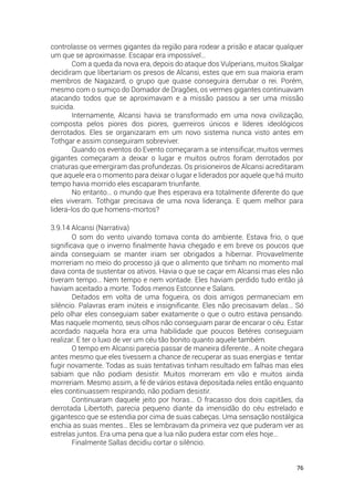 76
controlasse os vermes gigantes da região para rodear a prisão e atacar qualquer
um que se aproximasse. Escapar era impossível…
Com a queda da nova era, depois do ataque dos Vulperians, muitos Skalgar
decidiram que libertariam os presos de Alcansi, estes que em sua maioria eram
membros de Nagazard, o grupo que quase conseguira derrubar o rei. Porém,
mesmo com o sumiço do Domador de Dragões, os vermes gigantes continuavam
atacando todos que se aproximavam e a missão passou a ser uma missão
suicida.
Internamente, Alcansi havia se transformado em uma nova civilização,
composta pelos piores dos piores, guerreiros únicos e líderes ideológicos
derrotados. Eles se organizaram em um novo sistema nunca visto antes em
Tothgar e assim conseguiram sobreviver.
Quando os eventos do Evento começaram a se intensificar, muitos vermes
gigantes começaram a deixar o lugar e muitos outros foram derrotados por
criaturas que emergiram das profundezas. Os prisioneiros de Alcansi acreditaram
que aquele era o momento para deixar o lugar e liderados por aquele que há muito
tempo havia morrido eles escaparam triunfante.
No entanto… o mundo que lhes esperava era totalmente diferente do que
eles viveram. Tothgar precisava de uma nova liderança. E quem melhor para
lidera-los do que homens-mortos?
3.9.14 Alcansi (Narrativa)
O som do vento uivando tomava conta do ambiente. Estava frio, o que
significava que o inverno finalmente havia chegado e em breve os poucos que
ainda conseguiam se manter iriam ser obrigados a hibernar. Provavelmente
morreriam no meio do processo já que o alimento que tinham no momento mal
dava conta de sustentar os ativos. Havia o que se caçar em Alcansi mas eles não
tiveram tempo… Nem tempo e nem vontade. Eles haviam perdido tudo então já
haviam aceitado a morte. Todos menos Estconne e Salans.
Deitados em volta de uma fogueira, os dois amigos permaneciam em
silêncio. Palavras eram inúteis e insignificante. Eles não precisavam delas… Só
pelo olhar eles conseguiam saber exatamente o que o outro estava pensando.
Mas naquele momento, seus olhos não conseguiam parar de encarar o céu. Estar
acordado naquela hora era uma habilidade que poucos Betéres conseguiam
realizar. E ter o luxo de ver um céu tão bonito quanto aquele também.
O tempo em Alcansi parecia passar de maneira diferente… A noite chegara
antes mesmo que eles tivessem a chance de recuperar as suas energias e tentar
fugir novamente. Todas as suas tentativas tinham resultado em falhas mas eles
sabiam que não podiam desistir. Muitos morreram em vão e muitos ainda
morreriam. Mesmo assim, a fé de vários estava depositada neles então enquanto
eles continuassem respirando, não podiam desistir.
Continuaram daquele jeito por horas… O fracasso dos dois capitães, da
derrotada Libertoth, parecia pequeno diante da imensidão do céu estrelado e
gigantesco que se estendia por cima de suas cabeças. Uma sensação nostálgica
enchia as suas mentes… Eles se lembravam da primeira vez que puderam ver as
estrelas juntos. Era uma pena que a lua não pudera estar com eles hoje…
Finalmente Sallas decidiu cortar o silêncio.
 
