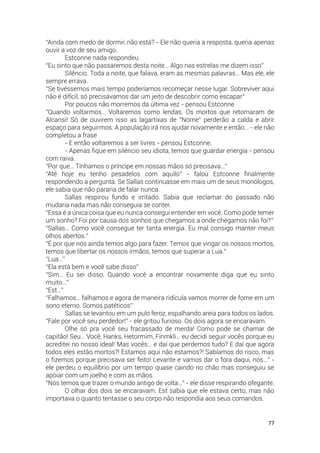 77
“Ainda com medo de dormir, não está? - Ele não queria a resposta, queria apenas
ouvir a voz de seu amigo.
Estconne nada respondeu.
“Eu sinto que não passaremos desta noite… Algo nas estrelas me dizem isso”
Silêncio. Toda a noite, que falava, eram as mesmas palavras… Mas ele, ele
sempre errava.
“Se tivéssemos mais tempo poderíamos recomeçar nesse lugar. Sobreviver aqui
não é difícil, só precisávamos dar um jeito de descobrir como escapar”
Por poucos não morremos da última vez - pensou Estconne
“Quando voltarmos… Voltaremos como lendas. Os mortos que retornaram de
Alcansi! Só de ouvirem isso as lagartixas de ”Nome” perderão a calda e abrir
espaço para seguirmos. A população irá nos ajudar novamente e então… - ele não
completou a frase
- E então voltaremos a ser livres - pensou Estconne.
- Apenas fique em silêncio seu idiota, temos que guardar energia - pensou
com raiva.
“Por que… Tínhamos o príncipe em nossas mãos só precisava…”
“Até hoje eu tenho pesadelos com aquilo” - falou Estconne finalmente
respondendo a pergunta. Se Sallas continuasse em mais um de seus monólogos,
ele sabia que não pararia de falar nunca.
Sallas respirou fundo e irritado. Sabia que reclamar do passado não
mudaria nada mas não conseguia se conter.
“Essa é a única coisa que eu nunca consegui entender em você. Como pode temer
um sonho? Foi por causa dos sonhos que chegamos a onde chegamos não foi?”
“Sallas… Como você consegue ter tanta energia. Eu mal consigo manter meus
olhos abertos.”
“É por que nós ainda temos algo para fazer. Temos que vingar os nossos mortos,
temos que libertar os nossos irmãos, temos que superar a Lua.”
“Lua…”
“Ela está bem e você sabe disso”
“Sim… Eu sei disso. Quando você a encontrar novamente diga que eu sinto
muito…”
“Est…”
“Falhamos… falhamos e agora de maneira ridícula vamos morrer de fome em um
sono eterno. Somos patéticos”
Sallas se levantou em um pulo feroz, espalhando areia para todos os lados.
“Fale por você seu perdedor!” - ele gritou furioso. Os dois agora se encaravam.
Olhe só pra você seu fracassado de merda! Como pode se chamar de
capitão! Seu… Você, Hanks, Hetormim, Finmkli… eu decidi seguir vocês porque eu
acreditei no nosso ideal! Mas vocês… e daí que perdemos tudo? E daí que agora
todos eles estão mortos?! Estamos aqui não estamos?! Sabíamos do risco, mas
o fizemos porque precisava ser feito! Levante e vamos dar o fora daqui, nós…” -
ele perdeu o equilíbrio por um tempo quase caindo no chão mas conseguiu se
apoiar com um joelho e com as mãos.
“Nós temos que trazer o mundo antigo de volta…” - ele disse respirando ofegante.
O olhar dos dois se encaravam. Est sabia que ele estava certo, mas não
importava o quanto tentasse o seu corpo não respondia aos seus comandos.
 