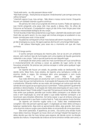 78
“Você está certo… eu não passarei dessa noite”
“Não fode comigo… Você precisa se aquecer. Anda levanta! Lute comigo como nos
velhos tempos!”
“Libertoth agora é sua, meu amigo… Não deixe o nosso nome morrer. Enquanto
houver um soldado lutando a guerra continua.
Ele pensou ter visto a lua surgindo de entre as nuvens. Podia ser apenas a
sua mente pregando uma peça nele mas aquilo o deixou feliz. Os olhos de
Estconne se fecharam. O espadachim negro já não tinha mais forças para lutar
contra a necessidade biológica de seu corpo.
“Ei! Est! Acorda irmão! Nós ainda temos o que fazer. Libertoth não existe sem você!
Você não vai partir assim. Eu vou caçar até minhas energias se acabarem e vou
trazer comida para você. A luta ainda.”
As palavras começaram a ficar mais baixas até serem inaudíveis. Estconne
já não enxergava ou ouvia. Ele agora apenas dormia em uma longa hibernação.
E ele odiava hibernação, pois esse era o momento em que ele mais
sonhava.
3.9.15 O longo sonho
O sonho sempre começava do mesmo jeito. Est se via em um ambiente
escuro, sem nenhum tipo de iluminação com uma espécie de líquido gosmento
rodeando o seu corpo. Tudo o que ele queria era sair daquele lugar.
A sensação de estar preso cada vez mais aumentava em sua consciência
e involuntariamente ele começa a socar as paredes do lugar como se não
houvesse amanhã. Ele precisa sair, precisa escapar e voltar para qualquer lugar
que não fosse lá.
De repente ele houve um estalo. As paredes estão se desfazendo. Está
dando certo. Mais forte, mais estalos, de repente uma rachadura e então um
enorme clarão o cegou. Ele consegue abrir uma passagem e com muita
dificuldade leva o seu corpo para fora do lugar.
Sua visão demora para se acostumar com o novo ambiente. Tudo parece
muito maior do que normalmente era. A sensação de fraqueza e de insignificância
o amedronta. Olhando melhor ao seu redor, ele consegue ver outros que nem ele,
saindo de ovos iguais ao que agora pouco o prendiam. Todos parecem igualmente
perdidos e desnorteados. A sensação de medo está estampada em seus rosto. O
que eles devem fazer? Onde estão? O que são? Est pensa em tentar falar com eles,
mas antes que pudesse, percebe que muitos deles começam a se afastar dos
ovos e sem explicação ou sinal de saber o que estão fazendo começam a se
locomover para direções diferentes. Est tenta copiar o que vê embora sinta que
ele sabe exatamente o que fazer e como fazê-lo. Tudo isso parece muito familiar.
De repente um enorme rugido corta o ar. Todos eles imediatamente
congelam. Eles não pensam apenas agem. A vegetação ao redor deles começa a
balançar rapidamente. Algo está se aproximando deles, algo grande. Sem aviso
uma enorme criatura surge e para diante deles os encarando de cima para baixo.
Eles eram parecidos. A aparência, as cores… Era como uma versão muito
maior deles mesmos. Ninguém se move. Ele é um inimigo? Aliado? De repente um
deles decide que não há mais tempo para esperar, ele decide correr na direção
oposta da criatura. A expressão da criatura se torna sinistra e então sem aviso, a
 