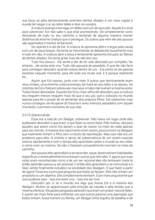 79
sua boca se abre demonstrando enormes dentes afiados e um novo rugido é
ouvido de rasgar o ar ao redor deles e doer os ouvidos.
A criatura avança e esmaga um deles com um de seus pés. Aquele é o sinal
para sobreviver. Est não sabe o que está acontecendo. Ele simplesmente corre,
desviando de tudo no seu caminho e tentando de alguma maneira manter
distância da enorme criatura que o persegue. Os outros que nem ele aos poucos
são apanhados e mortos lentamente.
De repente é a vez de Est. A criatura se aproxima dele e o ergue pela cauda
com um de seus braços. Ele tenta se movimentar se debatendo loucamente mas
é tudo em vão. A criatura abre a boca e lentamente aproxima Est para as fileiras
de dentes afiados. Est tenta gritar mas ele não tem voz.
Tudo fica escuro… Ele sente a dor de ter sido devorado por completo. No
entanto… ele ainda está vivo. Tudo não passará do pesadelo. O que ele não faria
para conseguir descobrir quando estava dentro de um… Era como se ele apenas
existisse naquele momento, para ele tudo era muito real. E é porque realmente
foi…
Assim que Est nasceu, junto com mais 9 outros que tecnicamente eram
seus irmãos, uma enorme criatura emergiu da mata ao seu redor e os atacou. Os
instintos de Est o fizeram sobreviver mas seus irmãos não tiveram a mesma sorte.
Todos foram devorados. Quando Est ficou mais velho ele descobriu que a criatura
era ninguém menos ninguém mais do que o seu pai, que o colocara no mundo
apenas para ter o prazer de se alimentar dos próprios filhos. Est sobreviveu mas
nunca conseguiu se recuperar do trauma e viveu intensos pesadelos com aquele
momento, o primeiro momento de sua vida
3.9.16 Sobrevivendo
Essa era a vida de um Skalgar, sobreviver. Não havia um lugar onde eles
pudessem descobrir o que eram, o que fazer ou como fazer. Pelo menos, não para
aqueles que assim como Est davam o azar de nascer no meio do nada apenas
para ser comido. A maioria dos nascimento eram assim, poucos eram os Skalgars
que realmente tinham o filho com o intuito da reprodução. Mas isso não era um
problema para eles. O instinto e senso de sobrevivência de um recém-nascido
crescia rapidamente e com o tempo eles aprendiam sobre o mundo ao seu redor
e como viver no mesmo. Se não o fizessem provavelmente morriam no meio do
caminho.
Aos poucos eles aprendiam a se esconder, caçar, desenvolviam habilidades
específicas e eventualmente encontravam outros que nem eles. E agora que suas
vidas eram reconhecidas como a de um ser racional eles não tentavam matá-lo
então aprender passou a ser possível. E então eles aprendiam a se comunicar e a
falar, sendo finalmente incluídos na sociedade dos Skalgars. O que fazer a partir
de agora? Essa era a principal pergunta que todos se faziam. Eles não tinham um
propósito ou um objetivo. Eles simplesmente existiam. E por mais angustiante que
isso pudesse soar… Isso era estar vivo… Isso era ser livre.
Descobrir por si só o mundo era algo que movia Est e a maioria dos
Skalgars. Muitos se apaixonavam pela emoção da caçada e pela tensão que a
mesma oferecia. Situações perigosas pareciam que eram um prazer natural deles.
E querer ser mais forte para enfrentar uns aos outros parecia uma aspiração que
todos tinham, fosse homem ou fêmea, um Skalgar tinha orgulho de batalhar e de
 