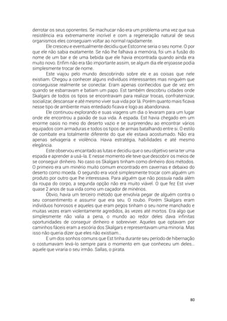 80
derrotar os seus oponentes. Se machucar não era um problema uma vez que sua
resistência era extremamente incrível e com a regeneração natural de seus
organismos eles conseguiam voltar ao normal rapidamente.
Ele cresceu e eventualmente decidiu que Estconne seria o seu nome. O por
que ele não sabia exatamente. Se não lhe falhava a memória, foi um a fusão do
nome de um bar e de uma bebida que ele havia encontrada quando ainda era
muito novo. Enfim não era tão importante assim, se algum dia ele enjoasse podia
simplesmente trocar de nome.
Este viajou pelo mundo descobrindo sobre ele e as coisas que nele
existiam. Chegou a conhecer alguns indivíduos interessantes mas ninguém que
conseguisse realmente se conectar. Eram apenas conhecidos que de vez em
quando se esbarravam e batiam um papo. Est também descobriu cidades onde
Skalgars de todos os tipos se encontravam para realizar trocas, confraternizar,
socializar, descansar e até mesmo viver sua vida por lá. Porém quanto mais ficava
nesse tipo de ambiente mais entediado ficava e logo as abandonava.
Ele continuou explorando e suas viagens um dia o levaram para um lugar
onde ele encontrou a paixão de sua vida. A espada. Est havia chegado em um
enorme oasis no meio do deserto vazio e se surpreendeu ao encontrar vários
equipados com armaduras e todos os tipos de armas batalhando entre si. O estilo
de combate era totalmente diferente do que ele estava acostumado. Não era
apenas selvageria e violência. Havia estratégia, habilidades e até mesmo
elegância.
Este observou encantado as lutas e decidiu que o seu objetivo seria ter uma
espada e aprender a usá-la. E nesse momento ele teve que descobrir os meios de
se conseguir dinheiro. No caso os Skalgars tinham como dinheiro dois métodos.
O primeiro era um minério muito comum encontrado em cavernas e debaixo do
deserto como moeda. O segundo era você simplesmente trocar com alguém um
produto por outro que lhe interessava. Para alguém que não possuía nada além
da roupa do corpo, a segunda opção não era muito viável. O que fez Est viver
quase 2 anos de sua vida como um caçador de minérios.
Óbvio, havia um terceiro método que envolvia pegar de alguém contra o
seu consentimento e assumir que era seu. O roubo. Porém Skalgars eram
indivíduos honrosos e aqueles que eram pegos tinham o seu nome manchado e
muitas vezes eram violentamente agredidos, às vezes até mortos. Era algo que
simplesmente não valia a pena, o mundo ao redor deles dava infinitas
oportunidades de conseguir dinheiro e sobreviver. Aqueles que optavam por
caminhos fáceis eram a escória dos Skalgars e representavam uma minoria. Mas
isso não queria dizer que eles não existiam…
E um dos sonhos comuns que Est tinha durante seu período de hibernação
o costumavam levá-lo sempre para o momento em que conheceu um deles…
aquele que viraria o seu irmão. Sallas, o pirata.
 