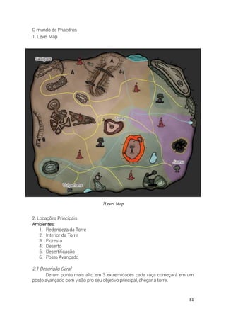 81
O mundo de Phaedros
1. Level Map
2. Locações Principais
Ambientes:
1. Redondeza da Torre
2. Interior da Torre
3. Floresta
4. Deserto
5. Desertificação
6. Posto Avançado
2.1 Descrição Geral
De um ponto mais alto em 3 extremidades cada raça começará em um
posto avançado com visão pro seu objetivo principal, chegar a torre.
1Level Map
 