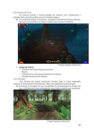 83
2.2.2 Interior da Torre
Um escuro grande e rústico pedaço de caverna, com estalactites e
estalagmites, uma névoa obscura e iluminação mágica.
Um ambiente amplo e misterioso, esculpido naturalmente dentro da base
da torre e preenchido com todo o mistério que circula o ambiente.
Imagem apenas referencial
• Assets do Interior
◦ 8 Pedras com base larga e ponta fina.
◦ Névoa.
◦ Chão de terra, com poucos detalhes em pedras.
◦ Paredes de terra, bem rústicas.
2.2.3 Floresta
Uma floresta de angico tradicional. Arvores altas e muita vegetação
rasteira. Árvores tipicamente tropicais. https://pt.wikipedia.org/wiki/Angico
Passando a sensação de que um pântano foi atravessado pra chegar até
aqui, a floresta fica mais convidativa e iluminada a medida que se avança.
Imagem apenas referencial
 