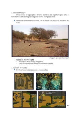 85
2.2.5 Desertificação
Areia invade a vegetação e árvores solitárias se espalham pela orla, a
floresta mais alta começa a desgastar com o avanço da areia.
Deserto e floresta se encontram, um mudando um pouco do ambiente do
outro.
imagem apenas referencial
• Assets da Desertificação
◦ Junção do chão em alguns pontos.
◦ Aproveitamento dos assets de floresta e deserto.
2.2.6 Posto Avançado
Um local seguro de descanso e negociações.
 