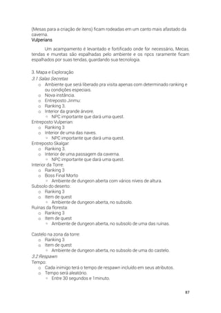 87
(Mesas para a criação de itens) ficam rodeadas em um canto mais afastado da
caverna.
Vulperians
Um acampamento é levantado e fortificado onde for necessário, Mecas,
tendas e muretas são espalhadas pelo ambiente e os npcs raramente ficam
espalhados por suas tendas, guardando sua tecnologia.
3. Mapa e Exploração
3.1 Salas Secretas
o Ambiente que será liberado pra visita apenas com determinado ranking e
ou condições especiais.
o Nova instância.
o Entreposto Jinmu:
o Ranking 3.
o Interior da grande árvore.
◦ NPC importante que dará uma quest.
Entreposto Vulperian:
o Ranking 3
o Interior de uma das naves.
◦ NPC importante que dará uma quest.
Entreposto Skalgar:
o Ranking 3.
o Interior de uma passagem da caverna.
◦ NPC importante que dará uma quest.
Interior da Torre:
o Ranking 3
o Boss Final Morto
◦ Ambiente de dungeon aberta com vários níveis de altura.
Subsolo do deserto:
o Ranking 3
o Item de quest
◦ Ambiente de dungeon aberta, no subsolo.
Ruínas da floresta:
o Ranking 3
o Item de quest
◦ Ambiente de dungeon aberta, no subsolo de uma das ruínas.
Castelo na zona da torre:
o Ranking 3
o Item de quest
◦ Ambiente de dungeon aberta, no subsolo de uma do castelo.
3.2 Respawn
Tempo:
o Cada inimigo terá o tempo de respawn incluído em seus atributos.
o Tempo será aleatório.
◦ Entre 30 segundos e 1minuto.
 