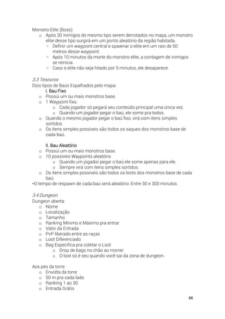 88
Monstro Elite (Boss):
o Após 30 inimigos do mesmo tipo serem derrotados no mapa, um monstro
elite desse tipo surgirá em um ponto aleatório da região habitada.
◦ Definir um waypoint central e spawnar o elite em um raio de 50
metros desse waypoint.
◦ Após 10 minutos da morte do monstro elite, a contagem de inimigos
se reinicia.
◦ Caso o elite não seja hitado por 5 minutos, ele desaparece.
3.3 Tesouros
Dois tipos de Baús Espalhados pelo mapa:
I. Bau Fixo
o Possúi um ou mais monstros base.
o 1 Waypoint fixo.
o Cada jogador só pegará seu conteúdo principal uma única vez.
o Quando um jogador pegar o baú, ele some pra todos.
o Quando o mesmo jogador pegar o baú fixo, virá com itens simples
sortidos.
o Os itens simples possíveis são todos os saques dos monstros base de
cada baú.
II. Bau Aleatório
o Possúi um ou mais monstros base.
o 10 possíveis Waypoints aleatório
o Quando um jogador pegar o baú ele some apenas para ele.
o Sempre virá com itens simples sortidos.
o Os itens simples possíveis são todos os loots dos monstros base de cada
baú.
*O tempo de respawn de cada baú será aleatório: Entre 30 e 300 minutos.
3.4 Dungeon
Dungeon aberta:
o Nome
o Localização
o Tamanho
o Ranking Mínimo e Máximo pra entrar
o Valor da Entrada
o PvP liberado entre as raças
o Loot Diferenciado
o Bag Especifica pra coletar o Loot
o Drop de bags no chão ao morrer.
o O loot só é seu quando você sai da zona de dungeon.
Aos pés da torre:
o Envolta da torre
o 50 m pra cada lado
o Ranking 1 ao 30
o Entrada Grátis
 