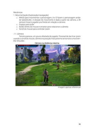 90
Mecânicas
1. Movimentação (Exploração/navegação)
o WASD para movimentar o personagem, A e D fazem o personagem andar
de lado(Strafe). A direção do movimento é dado a partir da câmera, o W
sempre move o jogador pra frente em relação a câmera.
o Espaço para pular
o Botão direito do mouse e arrastar para rotacionar a câmera
o Scroll do mouse para controlar zoom
1.1. Câmera
Terceira pessoa, um pouco afastada do jogador. Possível de dar/tirar zoom
usando o scroll do mouse, câmera na posição mais próxima se tornaria uma Over-
the-Shoulder.
Câmera na distância máxima
Imagem apenas referencial
 