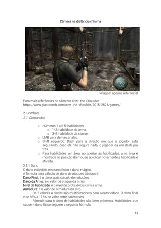 91
Câmera na distância mínima
Imagem apenas referencial
Para mais referências de câmeras Over-the-Shoulder:
https://www.giantbomb.com/over-the-shoulder/3015-2621/games/
2. Combate
2.1. Comandos
o Números 1 até 5: habilidades
o 1-2: habilidade da arma.
o 3-5: habilidade da classe.
o LMB para demarcar alvo.
o Shift esquerdo: Dash para a direção em que o jogador está
segurando, caso ele não segure nada, o jogador dá um dash pra
trás.
o Para habilidades em área, ao apertar as habilidades, uma área é
mostrada na posição do mouse, ao clicar novamente a habilidade é
ativada.
2.1.1 Dano
O dano é dividido em dano físico e dano mágico.
A fórmula para cálculo de dano de ataques básicos é:
Dano Final: é o dano após cálculo de reduções.
Dano da Arma: é o valor de ataque da arma.
Nível da habilidade: é o nível de proficiência com a arma.
Armadura: é o valor de armadura do alvo.
Os 2 valores a direita são multiplicadores para aleatoriedade. O dano final
é de 85% a 115% do valor entre parênteses.
Fórmula para o dano de habilidades são bem próximas. Habilidades que
causem dano físico seguem a seguinte fórmula:
 