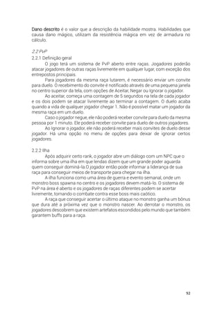 92
Dano descrito é o valor que a descrição da habilidade mostra. Habilidades que
causa dano mágico, utilizam da resistência mágica em vez de armadura no
cálculo.
2.2 PvP
2.2.1 Definição geral
O jogo terá um sistema de PvP aberto entre raças. Jogadores poderão
atacar jogadores de outras raças livremente em qualquer lugar, com exceção dos
entrepostos principais.
Para jogadores da mesma raça lutarem, é necessário enviar um convite
para duelo. O recebimento do convite é notificado através de uma pequena janela
no centro superior da tela, com opções de Aceitar, Negar ou Ignorar o jogador.
Ao aceitar, começa uma contagem de 5 segundos na tela de cada jogador
e os dois podem se atacar livremente ao terminar a contagem. O duelo acaba
quando a vida de qualquer jogador chegar 1. Não é possível matar um jogador da
mesma raça em um duelo.
Caso o jogador negue, ele não poderá receber convite para duelo da mesma
pessoa por 1 minuto. Ele poderá receber convite para duelo de outros jogadores.
Ao Ignorar o jogador, ele não poderá receber mais convites de duelo desse
jogador. Há uma opção no menu de opções para deixar de ignorar certos
jogadores.
2.2.2 Ilha
Após adquirir certo rank, o jogador abre um diálogo com um NPC que o
informa sobre uma ilha em que lendas dizem que um grande poder aguarda
quem conseguir dominá-la.O jogador então pode informar a liderança de sua
raça para conseguir meios de transporte para chegar na ilha.
A ilha funciona como uma área de guerra e evento semanal, onde um
monstro boss spawna no centro e os jogadores devem matá-lo. O sistema de
PvP na área é aberto e os jogadores de raças diferentes podem se acertar
livremente, tornando o combate contra esse boss mais caótico.
A raça que conseguir acertar o último ataque no monstro ganha um bônus
que dura até a próxima vez que o monstro nascer. Ao derrotar o monstro, os
jogadores descobrem que existem artefatos escondidos pelo mundo que também
garantem buffs para a raça.
 