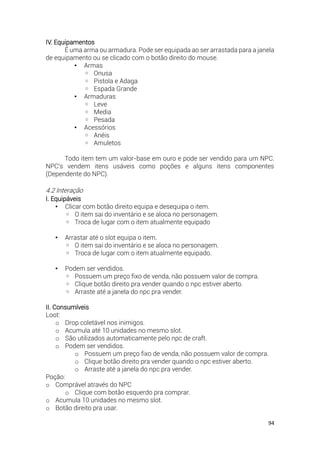94
IV. Equipamentos
É uma arma ou armadura. Pode ser equipada ao ser arrastada para a janela
de equipamento ou se clicado com o botão direito do mouse.
• Armas
◦ Onusa
◦ Pistola e Adaga
◦ Espada Grande
• Armaduras
◦ Leve
◦ Media
◦ Pesada
• Acessórios
◦ Anéis
◦ Amuletos
Todo item tem um valor-base em ouro e pode ser vendido para um NPC.
NPC's vendem itens usáveis como poções e alguns itens componentes
(Dependente do NPC).
4.2 Interação
I. Equipáveis
• Clicar com botão direito equipa e desequipa o item.
◦ O item sai do inventário e se aloca no personagem.
◦ Troca de lugar com o item atualmente equipado
• Arrastar até o slot equipa o item.
◦ O item sai do inventário e se aloca no personagem.
◦ Troca de lugar com o item atualmente equipado.
• Podem ser vendidos.
◦ Possuem um preço fixo de venda, não possuem valor de compra.
◦ Clique botão direito pra vender quando o npc estiver aberto.
◦ Arraste até a janela do npc pra vender.
II. Consumíveis
Loot:
o Drop coletável nos inimigos.
o Acumula até 10 unidades no mesmo slot.
o São utilizados automaticamente pelo npc de craft.
o Podem ser vendidos.
o Possuem um preço fixo de venda, não possuem valor de compra.
o Clique botão direito pra vender quando o npc estiver aberto.
o Arraste até a janela do npc pra vender.
Poção:
o Comprável através do NPC
o Clique com botão esquerdo pra comprar.
o Acumula 10 unidades no mesmo slot.
o Botão direito pra usar.
 