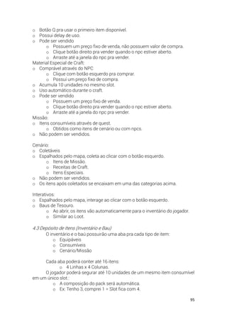 95
o Botão Q pra usar o primeiro item disponível.
o Possui delay de uso.
o Pode ser vendido
o Possuem um preço fixo de venda, não possuem valor de compra.
o Clique botão direito pra vender quando o npc estiver aberto.
o Arraste até a janela do npc pra vender.
Material Especial de Craft:
o Comprável através do NPC
o Clique com botão esquerdo pra comprar.
o Possui um preço fixo de compra.
o Acumula 10 unidades no mesmo slot.
o Uso automático durante o craft.
o Pode ser vendido
o Possuem um preço fixo de venda.
o Clique botão direito pra vender quando o npc estiver aberto.
o Arraste até a janela do npc pra vender.
Missão:
o Itens consumíveis através de quest.
o Obtidos como itens de cenário ou com npcs.
o Não podem ser vendidos.
Cenário:
o Coletáveis
o Espalhados pelo mapa, coleta ao clicar com o botão esquerdo.
o Itens de Missão.
o Receitas de Craft.
o Itens Especiais.
o Não podem ser vendidos.
o Os itens após coletados se encaixam em uma das categorias acima.
Interativos:
o Espalhados pelo mapa, interage ao clicar com o botão esquerdo.
o Baus de Tesouro.
o Ao abrir, os itens vão automaticamente para o inventário do jogador.
o Similar ao Loot.
4.3 Depósito de Itens (Inventário e Bau)
O inventário e o baú possuirão uma aba pra cada tipo de item:
o Equipáveis
o Consumíveis
o Cenário/Missão
Cada aba poderá conter até 16 itens:
o 4 Linhas x 4 Colunas.
O jogador poderá segurar até 10 unidades de um mesmo item consumível
em um único slot.:
o A composição do pack será automática.
o Ex: Tenho 3, comprei 1 = Slot fica com 4.
 